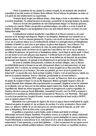Peste o jumătate de an, ajunşi la a doua treaptă, la un moment dat membrii
expediţiei şi-au dat seama că rămase fără călăuză. Parcă întrase în pământ, cu toate că
era păzit de doi colaboratori cu experienţă.
          Primele două trepte nu dădeau nimic. Abia după a treia se deschidea ceva din
secretele Şambalei. Ne ştiind încotro să meargă, au hotărât să meargă înainte, în munţi.
          Însă n-a trecut nici jumătate de oră când primul măgar s-a lăsat pe picioare,
s-a întins şi a murit. Până s-au porăit cu primul măgar, să vadă ce a avut, a murit al
doilea. Ceilalţi măgari s-au încăpăţinat şi nu s-au mai mişcat din loc, cu toate că erau
bătuţi fără milă.
          Conducătorul ordonă membrilor expediţiei să ia fiecare numai ce era mai
necesar şi să meargă mai departe. După ce au înnoptat, dimineaţa trei oameni nu se
puteau mişca. Nu li se mişcau picioarele. O parte s-au trezit cu dureri de cap. Unul din
cei ce nu se puteau mişca era şi conducătorul. Ştiind ce-l aşteaptă dacă nu îndeplineşte
ordinul, el hotărî ca acei care se pot mişca, să plece mai departe. Aşa şi făcuse. Cei
bolnavi, care cum a putut, s-au întors în vale, de unde porniseră fără călugărul
autohton. Ajunşi acolo au observat că capul nu-i mai durea, iar cei ce nu se mişcau, s-
au ridicat în picioare, de parcă nu se întâmplase nimic. Acest fapt ia mirat mult A doua
zi s-au întors şi cei care plecase mai departe. Verdictul facit era unic: duhurile nu le
permit acelor care nu cred în Dumnezeu, care şi-au bătut joc de biserici, de preoţime,
să meargă mai departe, să ajungă şi să pângărească cu prezenţa lor lăcaşele sfinte.
         Au sosit şi celelalte detaşamente, conduse de acelaşi călugăr, care se făcuse
invizibil Bokii porni el însuşi cu un mic detaşament dintre cei mai puternici, cei mai
rezistenţi. Dar s-a întors cu acelaşi rezultat. A treia treaptă nu se lăsa cucerită. Însă
Bokii cu disperare şi cu lozinca „Nu sunt aşa piedici, pe care să nu le poată trece
bolşevicii”, se porni din nou. Însă acelaşi rezultat. Când a vrut să mai încerce odată, nu
mai avea oameni sănătoşi. Toţi se văicărau, prefăcându-se că sunt bolnavi.
         La începutul anului 1931 expediţia a revenit la Moscova, fără să se apropie cât
de puţin de scopul ei final. Ca să nu fie împuşcat, Bokii a pregătit urgent o dare de
seamă folosind date obţinute din experimentele cu şamanii. Implicat serios în războiul
cu troţkiştii, care au încercat să dea ultima luptă contra lui, Stalin uitase de Bokii şi
expediţia lui. Bokii nu stătea degeaba. Se apucă să pregătească a patra expediţie, în
fruntea căreia l-a pus pe Iacob Bliumkin, renumitul terorist, care în 1918 a aruncat o
bombă şi l-a asasinat pe ambasadorul Germaniei în Moscova, von Meirbah. Mai apoi
l-a ucis şi pe poetul rus, Serghei Esenin. Acum era conducătorul unei secţii a OGPU,
cum se numea atunci VCK.
         Bliumkin era o persoană de sigură. De orice se apuca ducea totul până la capăt.
Nimeni nu putea să spună că nu se ţinuse de cuvânt. Ca orice aventurier, făcea totul
uşor, cu plăcere vădită. Şi cu cât mai grea era sarcina pusă în faţa lui, cu atât mai
uşor o îndeplinea. Însă de data asta a avut ghinion.
         Expediţia a organizat-o prin India, unde trebuia mai întâi să strângă
informaţia necesară despre Şambala. Procedase corect, şi a izbutit să adune suficientă
informaţie pentru a merge mai departe şi pentru a putea îndeplini cu succes misiunea.
Toată informaţia o concentrase la el. Adevărat că ceva ştia şi adjunctul lui. Dar ceva
neînsemnat. Cum spuneam, a avut însă ghinion… A fost recunoscut de un agent secret
german şi dat pe mâinile poliţiei indiene. Izbuti totuşi să ordone ca expediţia să plece,
 