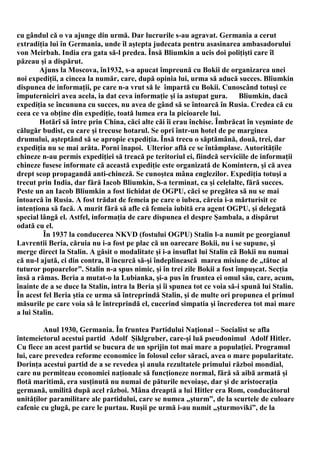 cu gândul că o va ajunge din urmă. Dar lucrurile s-au agravat. Germania a cerut
extradiţia lui în Germania, unde îl aştepta judecata pentru asasinarea ambasadorului
von Meirbah. India era gata să-l predea. Însă Bliumkin a ucis doi poliţişti care îl
păzeau şi a dispărut.
        Ajuns la Moscova, în1932, s-a apucat împreună cu Bokii de organizarea unei
noi expediţii, a cincea la număr, care, după opinia lui, urma să aducă succes. Bliumkin
dispunea de informaţii, pe care n-a vrut să le împartă cu Bokii. Cunoscând totuşi ce
împuterniciri avea acela, ia dat ceva informaţie şi ia astupat gura.        Bliumkin, dacă
expediţia se încununa cu succes, nu avea de gând să se întoarcă în Rusia. Credea că cu
ceea ce va obţine din expediţie, toată lumea era la picioarele lui.
        Hotărî să între prin China, căci alte căi îi erau închise. Îmbrăcat în veşminte de
călugăr budist, cu care şi trecuse hotarul. Se opri într-un hotel de pe marginea
drumului, aşteptând să se apropie expediţia. Însă trecu o săptămână, două, trei, dar
expediţia nu se mai arăta. Porni înapoi. Ulterior află ce se întâmplase. Autorităţile
chineze n-au permis expediţiei să treacă pe teritoriul ei, fiindcă serviciile de informaţii
chineze fusese informate că această expediţie este organizată de Komintern, şi că avea
drept scop propagandă anti-chineză. Se cunoştea mâna englezilor. Expediţia totuşi a
trecut prin India, dar fără Iacob Bliumkin, S-a terminat, ca şi celelalte, fără succes.
Peste un an Iacob Bliumkin a fost lichidat de OGPU, căci se pregătea să nu se mai
întoarcă în Rusia. A fost trădat de femeia pe care o iubea, căreia i-a mărturisit ce
intenţiona să facă. A murit fără să afle că femeia iubită era agent OGPU, şi delegată
special lângă el. Astfel, informaţia de care dispunea el despre Şambala, a dispărut
odată cu el.
         În 1937 la conducerea NKVD (fostului OGPU) Stalin l-a numit pe georgianul
Lavrentii Beria, căruia nu i-a fost pe plac că un oarecare Bokii, nu i se supune, şi
merge direct la Stalin. A găsit o modalitate şi i-a insuflat lui Stalin că Bokii nu numai
că nu-l ajută, ci din contra, îl încurcă să-şi îndeplinească marea misiune de „tătuc al
tuturor popoarelor”. Stalin n-a spus nimic, şi în trei zile Bokii a fost împuşcat. Secţia
însă a rămas. Beria a mutat-o la Lubianka, şi-a pus în fruntea ei omul său, care, acum,
înainte de a se duce la Stalin, intra la Beria şi îi spunea tot ce voia să-i spună lui Stalin.
În acest fel Beria ştia ce urma să întreprindă Stalin, şi de multe ori propunea el primul
măsurile pe care voia să le întreprindă el, cucerind simpatia şi încrederea tot mai mare
a lui Stalin.

         Anul 1930, Germania. În fruntea Partidului Naţional – Socialist se afla
întemeietorul acestui partid Adolf Şiklgruber, care-şi luă pseudonimul Adolf Hitler.
Cu fiece an acest partid se bucura de un sprijin tot mai mare a populaţiei. Programul
lui, care prevedea reforme economice în folosul celor săraci, avea o mare popularitate.
Dorinţa acestui partid de a se revedea şi anula rezultatele primului război mondial,
care nu permiteau economiei naţionale să funcţioneze normal, fără să aibă armată şi
flotă maritimă, era susţinută nu numai de păturile nevoiaşe, dar şi de aristocraţia
germană, umilită după acel război. Mâna dreaptă a lui Hitler era Rom, conducătorul
unităţilor paramilitare ale partidului, care se numea „şturm”, de la scurtele de culoare
cafenie cu glugă, pe care le purtau. Ruşii pe urmă i-au numit „şturmoviki”, de la
 