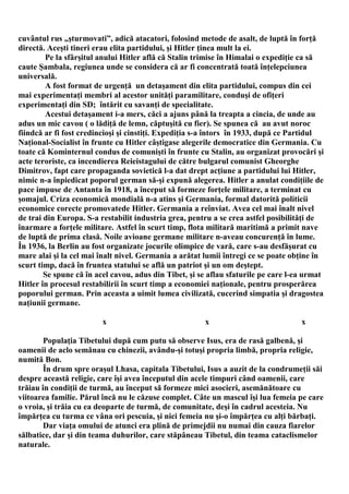 cuvântul rus „şturmovati”, adică atacatori, folosind metode de asalt, de luptă în forţă
directă. Aceşti tineri erau elita partidului, şi Hitler ţinea mult la ei.
        Pe la sfârşitul anului Hitler află că Stalin trimise în Himalai o expediţie ca să
caute Şambala, regiunea unde se considera că ar fi concentrată toată înţelepciunea
universală.
        A fost format de urgenţă un detaşament din elita partidului, compus din cei
mai experimentaţi membri al acestor unităţi paramilitare, conduşi de ofiţeri
experimentaţi din SD; întărit cu savanţi de specialitate.
        Acestui detaşament i-a mers, căci a ajuns până la treapta a cincia, de unde au
adus un mic cavou ( o lădiţă de lemn, căptuşită cu fier). Se spunea că au avut noroc
fiindcă ar fi fost credincioşi şi cinstiţi. Expediţia s-a întors în 1933, după ce Partidul
Naţional-Socialist în frunte cu Hitler câştigase alegerile democratice din Germania. Cu
toate că Kominternul condus de comunişti în frunte cu Stalin, au organizat provocări şi
acte teroriste, ca incendierea Reieistagului de către bulgarul comunist Gheorghe
Dimitrov, fapt care propaganda sovietică l-a dat drept acţiune a partidului lui Hitler,
nimic n-a înpiedicat poporul german să-şi expună alegerea. Hitler a anulat condiţiile de
pace impuse de Antanta în 1918, a început să formeze forţele militare, a terminat cu
şomajul. Criza economică mondială n-a atins şi Germania, formal datorită politicii
economice corecte promovatede Hitler. Germania a reînviat. Avea cel mai înalt nivel
de trai din Europa. S-a restabilit industria grea, pentru a se crea astfel posibilităţi de
înarmare a forţele militare. Astfel în scurt timp, flota militară maritimă a primit nave
de luptă de prima clasă. Noile avioane germane militare n-aveau concurenţă în lume.
În 1936, la Berlin au fost organizate jocurile olimpice de vară, care s-au desfăşurat cu
mare alai şi la cel mai înalt nivel. Germania a arătat lumii întregi ce se poate obţine în
scurt timp, dacă în fruntea statului se află un patriot şi un om deştept.
        Se spune că în acel cavou, adus din Tibet, şi se aflau sfaturile pe care l-ea urmat
Hitler în procesul restabilirii în scurt timp a economiei naţionale, pentru prosperărea
poporului german. Prin aceasta a uimit lumea civilizată, cucerind simpatia şi dragostea
naţiunii germane.

                         x                             x                            x

        Populaţia Tibetului după cum putu să observe Isus, era de rasă galbenă, şi
oamenii de aclo semănau cu chinezii, avându-şi totuşi propria limbă, propria religie,
numită Bon.
        În drum spre oraşul Lhasa, capitala Tibetului, Isus a auzit de la condrumeţii săi
despre această religie, care îşi avea începutul din acele timpuri când oamenii, care
trăiau în condiţii de turmă, au început să formeze mici asocieri, asemănătoare cu
viitoarea familie. Părul încă nu le căzuse complet. Câte un mascul îşi lua femeia pe care
o vroia, şi trăia cu ea deoparte de turmă, de comunitate, deşi în cadrul acesteia. Nu
împărţea cu turma ce vâna ori pescuia, şi nici femeia nu şi-o împărţea cu alţi bărbaţi.
        Dar viaţa omului de atunci era plină de primejdii nu numai din cauza fiarelor
sălbatice, dar şi din teama duhurilor, care stăpâneau Tibetul, din teama cataclismelor
naturale.
 