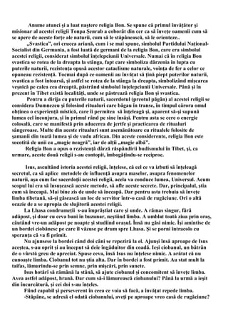 Anume atunci şi a luat naştere religia Bon. Se spune că primul învăţător şi
misionar al acestei religii Tonpa Şenrab a coborât din cer ca să înveţe oamenii cum să
se apere de aceste forţe ale naturii, cum să le stăpânească, să le orienteze..
       „Svastica”, ori crucea ariană, cum i se mai spune, simbolul Partidului Naţional-
Socialist din Germania, a fost luată de germani de la religia Bon, care era simbolul
acestei religii, considerat simbolul înţelepciunii Universale. Numai că în religia Bon
svastica se rotea de la dreapta la stânga, fapt care simboliza dârzenia în lupta cu
puterile naturii, rezistenţa opusă acestor cataclisme naturale, voinţa de fer a celor ce
opuneau rezistenţă. Tocmai după ce oamenii au învăţat să ţină piept puterilor naturii,
svastica a fost întoarsă, şi astfel se rotea de la stânga la dreapta, simbolizând mişcarea
veşnică pe calea cea dreaptă, păstrând simbolul înţelepciunii Universale. Până şi în
prezent în Tibet există localităţi, unde se păstrează religia Bon şi svastica.
       Pentru a dirija cu puterile naturii, sacerdotul (preotul păgân) al acestei religii se
considera Dumnezeu şi folosind ritualuri care băgau în transe, în timpul cărora omul
obţinea o experienţă mistică, care îi permitea să înţeleagă şi, aparent să-şi supună
lumea cel înconjura, şi în primul rând pe sine însăşi. Pentru asta se cere o energie
colosală, care se manifestă prin aducerea de jertfe şi practicarea de ritualuri
sângeroase. Multe din aceste ritualuri sunt asemănătoare cu ritualele folosite de
şamanii din toată lumea şi de vudu african. Din aceste considerente, religia Bon este
socotită de unii ca „magie neagră”, iar de alţii „magie albă”.
      Religia Bon a opus o rezistenţă dârză răspândirii budismului în Tibet, şi, ca
urmare, aceste două religii s-au contopit, îmbogăţindu-se reciproc.

       Isus, ascultând istoria acestei religii, înţelese, că cel ce va izbuti să înţeleagă
secretul, ca să aplice metodele de influenţă asupra maselor, asupra fenomenelor
naturii, aşa cum fac sacerdoţii acestei religii, acela va conduce lumea, Universul. Acum
scopul lui era să însuşească aceste metode, să afle aceste secrete. Dar, principalul, ştia
cum să înceapă. Mai bine zis de unde să înceapă. Dar pentru asta trebuia să înveţe
limba tibetană, să-şi găsească un loc de servitor într-o casă de rugăciune. Ori o altă
ocazie de a se apropia de slujitorii acestei religii.
      La Lhasa condrumeţii s-au împrăştiat care şi unde. A rămas singur, fără
adăpost, şi doar cu ceva bani în buzunar, neştiind limba. A umblat toată ziua prin oraş,
căutând vre-un adăpost pe noapte şi studiind oraşul. Însă nu găsi nimic. Îşi amintise de
un bordei ciobănesc pe care îl văzuse pe drum spre Lhasa. Şi se porni întracolo cu
speranţa că va fi primit.
      Nu ajunsese la bordei când doi câni se repeziră la el. Ajunşi însă aproape de Isus
aceştea, s-au oprit şi au început să deie îngăduitor din coadă. Ieşi ciobanul, un bătrân
de o vârstă greu de apreciat. Spuse ceva, însă Isus nu înţelese nimic. A arătat că nu
cunoaşte limba. Ciobanul tot nu ştia alta. Dar în bordei a fost primit. Au stat mult la
taifas, lămurindu-se prin semne, prin mişcări, prin sunete.
      Isus hotărî să rămână la stână, să ajute ciobanul şi concomitent să înveţe limba.
Avea astfel adăpost, hrană. Dar cum să-i lămurească ciobanului? Până la urmă a ieşit
din încurcătură, şi cei doi s-au înţeles.
      Fiind capabil şi perseverent în ceea ce voia să facă, a învăţat repede limba.
      -Stăpâne, se adresă el odată ciobanului, aveţi pe aproape vreo casă de rugăciune?
 