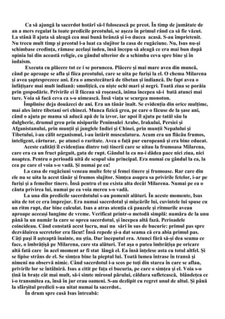 Ca să ajungă la sacerdot hotărî să-l folosească pe preot. În timp de jumătate de
an a mers regulat la toate predicile preotului, se aşeza în primul rând ca să fie văzut.
La stână îl ajuta să aleagă cea mai bună brânză şi i-o ducea acasă. S-au împrietenit.
Nu trecu mult timp şi preotul l-a luat ca slujitor la casa de rugăciune. Nu, Isus nu-şi
schimbase credinţa, rămase acelaşi iudeu, însă începu să aleagă ce era mai bun după
opinia lui din această religie, cu gândul ulterior de a schimba ceva spre bine şi în
iudaism.
       Executa cu plăcere tot ce i se poruncea. Plăcere şi mai mare avea din muncă,
când pe aproape se afla şi fiica preotului, care se uita pe furişi la el. O chema Milarena
şi avea şaptesprezece ani. Era o amestecătură de tibetan şi indiancă. De fapt avea o
înfăţişare mai mult indiană: smoliţică, cu nişte ochi mari şi negri. Toată ziua se porăia
prin gospodărie. Privirile ei îl făceau să roşească, inima începea să-i bată atunci mai
tare. Voia să facă ceva ca s-o uimească. Însă viaţa se scurgea monoton.
      Împlinise deja douăzeci de ani. Era un tânăr înalt. Se evidenţia din orice mulţime,
mai ales între tibetani ori chinezi. Munca fizică grea, pe care o făcuse de la şase ani,
când o ajuta pe mama să aducă apă de la izvor, iar apoi îl ajuta pe tatăl său la
dulgherie, drumul greu prin nisipurile Peninsulei Arabe, Irakului, Persiei şi
Afganistanului, prin munţii şi junglele Indiei şi Chinei, prin munţii Nepalului şi
Tibetului, i-au călit organismul, i-au întărit musculatura. Acum era un flăcău frumos,
inteligent, cărturar, pe atunci o raritate. Avea o faţă pur europeană şi era bine educat.
      Aceste calităţi îl evidenţiau dintre toţi tinerii care se uitau la frumoasa Milarena,
care era ca un fruct pârguit, gata de rupt. Gândul la ea nu-i dădea pace nici ziua, nici
noaptea. Pentru o perioadă uită de scopul său principal. Era numai cu gândul la ea, la
cea pe care el voia s-o vadă. Şi numai pe ea!
      La casa de rugăciuni veneau multe fete şi femei tinere şi frumoase. Rar care din
ele nu se uita la acest tânăr şi frumos slujitor. Simţea asupra sa privirile fetelor, i-ar pe
furişi şi a femeilor tinere. Însă pentru el nu exista alta decât Milarena. Numai pe ea o
căuta privirea lui, numai pe ea voia mereu s-o vadă.
      La una din predicile sacerdotului s-au pomenit alături. În aceste momente, Isus
uita de tot ce era împrejur. Era numai sacerdotul şi mişcările lui, cuvintele lui spuse cu
un ritm rupt, dar bine calculat. Isus a atras atenţia că pauzele şi ritmurile aveau
aproape aceeaşi lungime de vreme. Verificat printr-o metodă simplă: număra de la unu
până la un număr la care se oprea sacerdotul, şi începea altă fază. Perioadele
coincideau. Când constată acest lucru, mai nu sări în sus de bucurie: primul pas spre
dezvăluirea secretelor era făcut! Însă repede şi-a dat seama că era abia primul pas.
Câţi paşi îl aşteaptă înainte, nu ştia. Dar începutul era. Atunci fără să-şi dea seama ce
face, o îmbrăţişă pe Milarena, care sta alături. Tot aşa o putea îmbrăţişa pe oricare
altă fată care în acel moment ar fi stat lângă el. Ea însă înţelese asta cu totul altfel. Şi
se lipise strâns de el. Se simţea bine la pieptul lui. Toată lumea întrase în transă şi
nimeni nu observă nimic. Când sacerdotul i-a scos pe toţi din starea în care se aflau,
privirile lor se întâlniră. Isus a citit pe faţa ei bucuria, pe care o simţea şi el. Voia s-o
ţină în braţe cât mai mult, să-i simte mirosul părului, căldura sufletească, blândeţea ce
i-o transmitea ea, însă în jur erau oameni. S-au dezlipit cu regret unul de altul. Şi până
la sfârşitul predicii s-au uitat numai la sacerdot..
       În drum spre casă Isus întreabă:
 