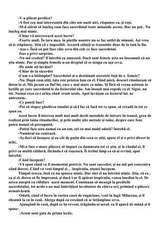 -V-a plăcut predica?
       -A fost cea mai interesantă din câte am auzit aici, răspunse ea, şi roşi.
       -M-ă stărui să înţeleg cum face sacerdotul toate minunile aceste. Dar nu pot.. Nu
înţeleg mai nimic.
       -Chiar vă interesează acest lucru?
       -Foarte mult. În ţara mea, în părţile noastre nu se fac astfel de minuni. Aşi vrea
să le stăpânesc. Ştiu că e imposibil. Această ştiinţă se transmite doar de la tată la fiu.
       -Aşa e. Însă eu pot face câte ceva din cele ce face sacerdotul.
        Isus o privi surprins.
       -Nu mă credeţi? îl întrebă ea amuzată. Dacă sunt femeie asta nu înseamnă că nu
ştiu nimic. Pur şi simplu femeile n-au dreptul să se ocupa cu aşa ceva.
       -De unde aţi învăţat?
       -Chiar de la sacerdot
       -Cum s-a întâmplat? Sacerdotul şi-a destăinuit secretele faţă de o femeie?
       -Nu. După cum ştiţi, tata este prieten bun cu el. Fiind mică, deseori rămâneam să
dorm la el. Mă jucam cu fiul lui, care e mai mare ca mine. Şi fără să vreau asistam la
lecţiile pe care sacerdotul le da feciorului său. Am însuşit mai repede ca el. Sigur, nu
tot. Numai ceea ce-i arăta când eram acolo. Apoi învăţam cu feciorul lui. ne
antrenam..
       -Ce puteţi face?
       -Pot să stopez gândirea omului şi să-l fac să facă tot ce spun, să creadă în tot ce
spun eu.
       Acest lucru îl interesa mult mai mult decât metodele de intrare în transă, greu de
realizat prin taina ritualurilor, şi prin multe alte metode şi taine, despre care Isus
putea numai să presupună.
       -Puteţi face asta numai cu un om, ori cu mai mulţi odată? întrebă el.
       -Numărul nu contează.
       -Aş dori să însuşesc şi eu cât de puţin din ceea ce ştiţi, spuse el şi o privi direct în
ochi..
       -Mi-a face o mare plăcere să împart cu dumneata tot ce ştiu, şi la rândul ei, îl
privi cu multă căldură, făcându-l să roşească. Îi trebui timp ca să-şi revină, apoi
întrebă:
       -Când începem?
       -Vă spun când va fi momentul potrivit. Nu sunt sacerdot, şi nu mă pot concentra
când doresc. Când va veni timpul şi… inspiraţia, atunci începem.
       Timpul trecea, însă ea nu spunea nimic. Dar nici el nu întrebă nimic. Ştia, că ea ,
ca şi el, dorea să fie împreună, şi dacă i-ar fi apărut inspiraţia, venea imediat la el. De
aceea aşteptă cu răbdare acest moment. Continuau să meargă la predicile
sacerdotului, tot acolo s-au mai îmbrăţişat involuntar de câteva ori, primind o plăcere
nemaivăzută.
        Odată, când el lucra în curtea casei de rugăciune, veni în fugă Milarena, şi îl
cheamă la ea în casă. Alerga după ea crezând că se întâmplase ceva.
        Ajungând în casă, după ce îşi reveni, trăgându-şi aerul, ea îl apucă de mână şi îi
spuse:
        -Acum sunt gata de prima lecţie.
 