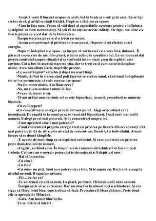Această veste îl bucură nespus de mult, luă în braţe şi o roti prin casă. Ea se lipi
strâns de el, şi astfel se simţi fericită. După ce o lăsă jos ea spuse:
       -Vino în faţa mea. Vreau să văd dacă ai capacităţile necesare pentru a influienţa
şi stăpâni oameni necunoscuţi. Să ştii că nu toţi au aceste calităţi. De fapt, mai bine zis
foarte puţini au acest dar de la Dumnezeu.
       Începu testarea pe care el o trecu cu succes.
       -Acum concentrează-ţi privirea într-un punct. Depune-ţi tot efortul, toată
energia.
       După ce îndeplini ce-i spuse, ea începu să vorbească cu o voce lină, duioasă. Îi
păru că vocea vine de sus, din ceruri, şi întra adânc în conştiinţa lui. La un moment dat
pierdu controlul asupra situaţiei şi se scufundă într-o stare greu de explicat prin
cuvinte. Cât a fost în această stare nu ştia, dar se trezi ca şi cum nu se întâmplase
nimic. Avea conştiinţa clară, mişcările precise.
      -Ce s-a întâmplat? întrebă el după un scurt timp.
      -Nimic. Ai fost în starea când poţi face tot ce vrei cu omul, când omul îndeplineşte
tot ce i se porunceşte, şi vede ceea ce i se spune.
      -Nu ţin minte nimic. Am făcut ceva?
      -Nu, nu ţi-am ordonat nimic să faci.
      -Vreau să încerc şi eu.
      -Ţi-am arătat cum se simte cel ce este hipnotizat. Această procedură se numeşte
hipnoză.
      -Cu ce începem?
      -Cu concentrarea energiei proprii într-un punct. Alegi orice obiect ce te
înconjoară. De regulă se ia omul pe care vreai să-l hipnotizezi. Dacă sunt mai mulţi
oameni, îl alegi pe cei mai puternic. Şi te concentrezi asupra lui.
       -Cum apreciezi cine e mai puternic?
       -Când concentrezi propria energie treci cu privirea pe fiecare din cei adunaţi. Cel
mai puternic îţi dă de ştire prin nivelul de concentrare lăuntrică a individului. Atunci
începe să te doară tâmplele.
       -E nevoie de mult timp ca să depistezi subiectul. Şi cum poţi trece cu privirea
peste două-trei mii de oameni.
       -Fugitiv, vorbind ceva. În timpul acestei comunicări izbuteşti să faci tot ce-ţi
trebuie. Cei care au o energie puternică te deranjează şi îi depistezi uşor.
       -Hai să încercăm.
       -Cu cine?
       -Cu tine!
       -Cu mine nu poţi. Sunt mai puternică ca tine. Şi te supun eu. Dacă o să ajungi la
nivelul cuvenit, îl supui pe oricare.
       -Păi… ce fac eu?
       -Te antrenezi cu alţi oameni. La piaţă, pe drum. Oriunde unde sunt oameni.
        Începu activ să se antreneze. Dar nu observă la nimeni nici o schimbare. Şi era
sigur că făcea totul bine, cum trebuia să facă. Procedura îi făcea plăcere. Peste două
zile se apropie de Milarena.
       -Gata. Am însuşit bine lecţia.
       Ea se iută la el mirată
 