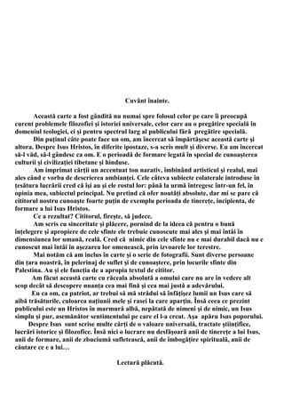 Cuvânt înainte.

       Această carte a fost gândită nu numai spre folosul celor pe care îi preocupă
curent problemele filozofiei şi istoriei universale, celor care au o pregătire specială în
domeniul teologiei, ci şi pentru spectrul larg al publicului fără pregătire specială.
       Din puţinul câte poate face un om, am încercat să împărtăşesc această carte şi
altora. Despre Isus Hristos, în diferite ipostaze, s-a scris mult şi diverse. Eu am încercat
să-l văd, să-l gândesc ca om. E o perioadă de formare legată în special de cunoaşterea
culturii şi civilizaţiei tibetane şi hinduse.
       Am imprimat cărţii un accentuat ton narativ, îmbinând artisticul şi realul, mai
ales când e vorba de descrierea ambianţei. Cele câteva subiecte colaterale introduse în
ţesătura lucrării cred că îşi au şi ele rostul lor: până la urmă întregesc într-un fel, în
opinia mea, subiectul principal. Nu pretind că ofer noutăţi absolute, dar mi se pare că
cititorul nostru cunoaşte foarte puţin de exemplu perioada de tinereţe, incipienta, de
formare a lui Isus Hristos.
       Ce a rezultat? Cititorul, fireşte, să judece.
       Am scris cu sinceritate şi plăcere, pornind de la ideea că pentru o bună
înţelegere şi apropiere de cele sfinte ele trebuie cunoscute mai ales şi mai întâi în
dimensiunea lor umană, reală. Cred că nimic din cele sfinte nu e mai durabil dacă nu e
cunoscut mai întâi în aşezarea lor omenească, prin izvoarele lor terestre.
       Mai notăm că am inclus în carte şi o serie de fotografii. Sunt diverse persoane
din ţara noastră, în pelerinaj de suflet şi de cunoaştere, prin locurile sfinte din
Palestina. Au şi ele funcţia de a apropia textul de cititor.
       Am făcut această carte cu răceala absolută a omului care nu are în vedere alt
scop decât să descopere nuanţa cea mai fină şi cea mai justă a adevărului.
       Eu ca om, ca patriot, ar trebui să mă strădui să înfăţişez lumii un Isus care să
aibă trăsăturile, culoarea naţiunii mele şi rasei la care aparţin. Însă ceea ce prezint
publicului este un Hristos în marmură albă, nepătată de nimeni şi de nimic, un Isus
simplu şi pur, asemănător sentimentului pe care el l-a creat. Aşa apăru Isus poporului.
      Despre Isus sunt scrise multe cărţi de o valoare universală, tractate ştiinţifice,
lucrări istorice şi filozofice. Însă nici o lucrare nu desfăşoară anii de tinereţe a lui Isus,
anii de formare, anii de zbuciumă sufletească, anii de îmbogăţire spirituală, anii de
căutare ce e a lui…

                                      Lectură plăcută.
 