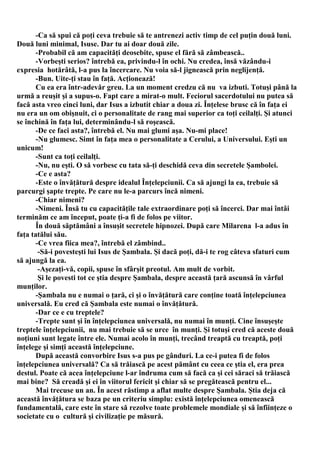 -Ca să spui că poţi ceva trebuie să te antrenezi activ timp de cel puţin două luni.
Două luni minimal, Isuse. Dar tu ai doar două zile.
       -Probabil că am capacităţi deosebite, spuse el fără să zâmbească..
       -Vorbeşti serios? întrebă ea, privindu-l în ochi. Nu credea, însă văzându-i
expresia hotărâtă, l-a pus la încercare. Nu voia să-l jignească prin neglijenţă.
       -Bun. Uite-ţi stau în faţă. Acţionează!
       Cu ea era într-adevăr greu. La un moment credzu că nu va izbuti. Totuşi până la
urmă a reuşit şi a supus-o. Fapt care a mirat-o mult. Feciorul sacerdotului nu putea să
facă asta vreo cinci luni, dar Isus a izbutit chiar a doua zi. Înţelese brusc că în faţa ei
nu era un om obişnuit, ci o personalitate de rang mai superior ca toţi ceilalţi. Şi atunci
se închină în faţa lui, determinându-l să roşească.
       -De ce faci asta?, întrebă el. Nu mai glumi aşa. Nu-mi place!
       -Nu glumesc. Simt în faţa mea o personalitate a Cerului, a Universului. Eşti un
unicum!
       -Sunt ca toţi ceilalţi.
       -Nu, nu eşti. O să vorbesc cu tata să-ţi deschidă ceva din secretele Şambolei.
       -Ce e asta?
       -Este o învăţătură despre idealul Înţelepciunii. Ca să ajungi la ea, trebuie să
parcurgi şapte trepte. Pe care nu le-a parcurs încă nimeni.
       -Chiar nimeni?
       -Nimeni. Însă tu cu capacităţile tale extraordinare poţi să încerci. Dar mai întâi
terminăm ce am început, poate ţi-a fi de folos pe viitor.
       În două săptămâni a însuşit secretele hipnozei. După care Milarena l-a adus în
faţa tatălui său.
       -Ce vrea fiica mea?, întrebă el zâmbind..
        -Să-i povesteşti lui Isus de Şambala. Şi dacă poţi, dă-i te rog câteva sfaturi cum
să ajungă la ea.
        -Aşezaţi-vă, copii, spuse în sfârşit preotul. Am mult de vorbit.
        Şi le povesti tot ce ştia despre Şambala, despre această ţară ascunsă în vârful
munţilor.
       -Şambala nu e numai o ţară, ci şi o învăţătură care conţine toată înţelepciunea
universală. Eu cred că Şambala este numai o învăţătură.
       -Dar ce e cu treptele?
       -Trepte sunt şi în înţelepciunea universală, nu numai în munţi. Cine însuşeşte
treptele înţelepciunii, nu mai trebuie să se urce în munţi. Şi totuşi cred că aceste două
noţiuni sunt legate între ele. Numai acolo în munţi, trecând treaptă cu treaptă, poţi
înţelege şi simţi această înţelepciune.
       După această convorbire Isus s-a pus pe gânduri. La ce-i putea fi de folos
înţelepciunea universală? Ca să trăiască pe acest pământ cu ceea ce ştia el, era prea
destul. Poate că acea înţelepciune l-ar îndruma cum să facă ca şi cei săraci să trăiască
mai bine? Să creadă şi ei în viitorul fericit şi chiar să se pregătească pentru el...
       Mai trecuse un an. În acest răstimp a aflat multe despre Şambala. Ştia deja că
această învăţătura se baza pe un criteriu simplu: există înţelepciunea omenească
fundamentală, care este în stare să rezolve toate problemele mondiale şi să înfiinţeze o
societate cu o cultură şi civilizaţie pe măsură.
 