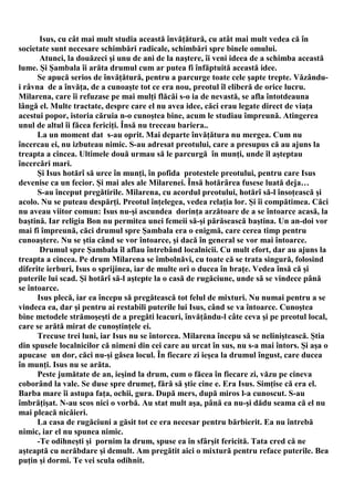 Isus, cu cât mai mult studia această învăţătură, cu atât mai mult vedea că în
societate sunt necesare schimbări radicale, schimbări spre binele omului.
       Atunci, la douăzeci şi unu de ani de la naştere, îi veni ideea de a schimba această
lume. Şi Şambala îi arăta drumul cum ar putea fi înfăptuită această idee.
      Se apucă serios de învăţătură, pentru a parcurge toate cele şapte trepte. Văzându-
i râvna de a învăţa, de a cunoaşte tot ce era nou, preotul îl eliberă de orice lucru.
Milarena, care îi refuzase pe mai mulţi flăcăi s-o ia de nevastă, se afla întotdeauna
lângă el. Multe tractate, despre care el nu avea idee, căci erau legate direct de viaţa
acestui popor, istoria căruia n-o cunoştea bine, acum le studiau împreună. Atingerea
unul de altul îi făcea fericiţi. Însă nu treceau bariera..
      La un moment dat s-au oprit. Mai departe învăţătura nu mergea. Cum nu
încercau ei, nu izbuteau nimic. S-au adresat preotului, care a presupus că au ajuns la
treapta a cincea. Ultimele două urmau să le parcurgă în munţi, unde îl aşteptau
încercări mari.
      Şi Isus hotărî să urce în munţi, în pofida protestele preotului, pentru care Isus
devenise ca un fecior. Şi mai ales ale Milarenei. Însă hotărârea fusese luată deja…
      S-au început pregătirile. Milarena, cu acordul preotului, hotărî să-l însoţească şi
acolo. Nu se puteau despărţi. Preotul înţelegea, vedea relaţia lor. Şi îi compătimea. Căci
nu aveau viitor comun: Isus nu-şi ascundea dorinţa arzătoare de a se întoarce acasă, la
baştină. Iar religia Bon nu permitea unei femeii să-şi părăsească baştina. Un an-doi vor
mai fi împreună, căci drumul spre Şambala era o enigmă, care cerea timp pentru
cunoaştere. Nu se ştia când se vor întoarce, şi dacă în general se vor mai întoarce.
       Drumul spre Şambala îl aflau întrebând localnicii. Cu mult efort, dar au ajuns la
treapta a cincea. Pe drum Milarena se îmbolnăvi, cu toate că se trata singură, folosind
diferite ierburi, Isus o sprijinea, iar de multe ori o ducea în braţe. Vedea însă că şi
puterile lui scad. Şi hotărî să-l aştepte la o casă de rugăciune, unde să se vindece până
se întoarce.
      Isus plecă, iar ea începu să pregătească tot felul de mixturi. Nu numai pentru a se
vindeca ea, dar şi pentru ai restabili puterile lui Isus, când se va întoarce. Cunoştea
bine metodele strămoşeşti de a pregăti leacuri, învăţându-l câte ceva şi pe preotul local,
care se arătă mirat de cunoştinţele ei.
      Trecuse trei luni, iar Isus nu se întorcea. Milarena începu să se neliniştească. Ştia
din spusele localnicilor că nimeni din cei care au urcat în sus, nu s-a mai întors. Şi aşa o
apucase un dor, căci nu-şi găsea locul. În fiecare zi ieşea la drumul îngust, care ducea
în munţi. Isus nu se arăta.
      Peste jumătate de an, ieşind la drum, cum o făcea în fiecare zi, văzu pe cineva
coborând la vale. Se duse spre drumeţ, fără să ştie cine e. Era Isus. Simţise că era el.
Barba mare îi astupa faţa, ochii, gura. După mers, după miros l-a cunoscut. S-au
îmbrăţişat. N-au scos nici o vorbă. Au stat mult aşa, până ea nu-şi dădu seama că el nu
mai pleacă nicăieri.
      La casa de rugăciuni a găsit tot ce era necesar pentru bărbierit. Ea nu întrebă
nimic, iar el nu spunea nimic.
      -Te odihneşti şi pornim la drum, spuse ea în sfârşit fericită. Tata cred că ne
aşteaptă cu nerăbdare şi demult. Am pregătit aici o mixtură pentru reface puterile. Bea
puţin şi dormi. Te vei scula odihnit.
 