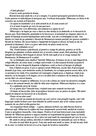 -Când plecăm?
     -Cum te scoli, pornim la drum.
      Dormi însă mai mult de o zi şi o noapte. Cu puteri proaspete porniră la drum.
Unde puteau se îmbrăţişau şi mergeau aşa. Vorbeau însă puţin. Milarena, cu tăria ei de
caracter nu rezistă şi îl întrebă:
      -Ai ajuns la Şambala? şi se uită atentă la el. Şi cum arată ea?
      -Ca şi toate treptele pe care le-am parcurs.
      -Şi totuşi este vreo diferenţă, căci nimeni n-a ajuns la ea?
      -Diferenţa e în lupta pe care o duci cu sine însăşi şi cu duhurile ce te încearcă la
fiecare pas. Însă duhurile, punându-te la încercare, şi primind un răspuns adecvat, te
ajută să înţelegi această înţelepciune universală. Aşa mi s-a întâmplat şi mie. Am
înţeles că viaţa de pe pământ e făcută de Dumnezeu numai parţial, iar partea cealaltă e
făcută de Satana. De aceea lumea e împărţită în bogaţi şi săraci, în buni şi răi, în
prieteni şi duşmani. Asta e se pare adevărul, ne place nouă ori nu.
      -Se poate schimbat ceva?
      -Da. Toată lumea e păcătoasă, şi pentru a scăpa de păcate, pentru ca să fie
dreptate pe pământ, trebuie nimicit tot, şi creată o lume nouă, fără păcătoşi, fără
adepţii lui Satana, fără bogaţi şi săraci. Să fie toţi egali şi să se roage numai lui
Dumnezeu. Şi Dumnezeu îi va păzi.
      -Se va întâmpla asta cândva? întrebă Milarena. Şi lumea să nu se mai împartă în
religii diferite, să existe doar o religie universală. Ca doi oameni fericiţi să poată fi
împreună, să nu-i despartă dogmele religioase, rosti ea încet şi începu să plângă.
      Isus o linişti cu greu. Ceea ce spunea acum Milarena, aceste idei, îl preocupau
demult şi pe Isus, care hotărâse acolo, la Şambala, că va lupta pentru aceste idei, că le
va promova în viaţă. Era conştient că-l aşteaptă o luptă grea, o luptă pe viaţă şi pe
moarte, că la început va fi singur, că n-o să aibă nici o susţinere de la nimeni, însă
aceste idei vor cuceri lumea.
      La fiecare treaptă se odihneau. La ce-a de a doua au văzut un dezastru cumplit.
Cadavre de oameni morţi, iar alţii de abia mai răspirau. Milarena înţelese ce e asta.
      -E o epidemie greu de tratat.
      -Ce se poate face? întrebă Isus, văzând cum mor oameni nevinovaţi.
      -Trebuie să încercăm. Ştiu să pregătesc leacuri care ar putea să ajute. Mă miră
faptul că nimeni nu încearcă să se lecuiască.
      -Poate că nu ştiu cum?
      -Aici e nevoie nu numai de leacuri, pe care noi le vom pregăti repede, căci văd
împrejur multe ierburi care sunt folosite în astfel cazuri, dar şi de voinţa acestor
oameni, de un efort şi din partea lor.
       Au organizat două echipe - o parte adunau ierburi, iar alţii făceau focul şi
aduceau apă. Milarena îi explica lui Isus simptomele acestei boli, modul de tratare.
Cum se pregătesc leacurile, văzu singur. Pentru el cel mai interesant erau metodele
folosite de Milarena pentru a sugera omului că organismul lui poate lupta cu boala.
Asculta atent tot ce spunea ea. Şi se mira tot mai mult de cunoştinţele pe care le avea.
     -De unde le ştii pe atâtea, întrebă el vizibil încântat de minunile pe care le făcea.
     -Nu uita că sunt fiică de preot. Tata ştie mult mai mult ca mine. Şi mă învaţă. Iată
de la cine va trebui să înveţi ceva şi tu, legat de lecuirea oamenilor.
 