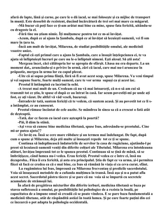 afară de lapte, lână şi carne, pe care le o dă iacul, se mai foloseşte şi ca mijloc de transport
în munţi. Este deosebit de rezistent, ducând încărcătură de trei ori mai mare ca măgarul.
      -Mă bucur că poţi face ce ţi-am arătat mai bine ca mine, spuse fata fericită, uitându-se
cu dragoste la el.
      -Fără tine nu ştiam nimic. Îţi mulţumesc pentru tot ce m-ai învăţat.
      -Acum, după ce ai ajuns la Şambala, după ce ai învăţat să lecuieşti oamenii, vei fi om
mare în ţara ta.
      -Încă am mult de învăţat, Milarena, de studiat posibilităţile omului, ale medicinii
voastre unice.
      -Faptul că eşti primul care a ajuns la Şambala, care a însuşit înţelepciunea ei, te va
ajuta să înfăptuieşti lucruri pe care nu le-a înfăptuit nimeni. Eşti alesul. Să ştii asta!
       Mergeau încet, căci călătopria lor se apropia de sfârşit. Lhasa nu era departe. La un
moment dat,, aruncându-şi o privire în urmă, zări că iacul, care mai nu-i aruncase în
prăpastie, mergea în urma lor cu capul plecat.
      -Uite că ai supus prima fiinţă, fără să fi avut acest scop, spuse Milarena. Va veni timpul
şi vei supune foarte, foarte mulţi oameni, care te vor urma supuşi ca şi acest iac.
       Preotul îi întâmpină cu lacrimi la ochi.
      -A trecut mai mult de un. Credeam că nu vă mai întoarceţi, că n-o să am cui să
transmit tot ce ştiu, le spuse el după ce au întrat în casă. Iar acum povestiţi-mi pe unde aţi
fost, ce aţi văzut. De altfel vă văd veseli, bucuroşi.
      -Întradevăr tată, suntem fericiţi că te vedem, că suntem acasă. Şi au povestit tot ce li s-
a întâmplat, ce au cunoscut.
      Preotul rămase încântat de cele auzite. Se mândrea în sinea sa că a crescut o fată atât
de deşteaptă.
      -Tată, dar ce facem cu iacul care aşteaptă la poartă?
      -Păi, îl dăm la stână.
      -Aşi vrea să cunosc bine medicina tibetană, spuse Isus, adresându-se preotului.. Cine
mi-ar putea ajuta??
      -Te învăţ eu. Însă se cere mare răbdare şi un termen mai îndelungat. De fapt, după
cum o spune şi Milarena, deja ştii multe şi însuşeşti repede tot ce ţi se spune.
       Continua să îndeplinească îndatoririle de servitor la casa de rugăciune, ajutându-l pe
preot să lecuiască oamenii veniţi din diferite colţuri ale Tibetului. Milarena era întotdeauna
alături, învăţau împreună tot ce le spunea preotul. Continuau să se ţină de mână, să se
îmbrăţişeze, când lumea nu-i vedea. Erau fericiţi. Preotul vedea ce e între ei, însă nu
dezaproba.. Fiica îi era fericită, şi asta era principalul. Ştia de fapt ce va urma, şi-i permitea
fiicei să facă ce credea ea că e mai bine, ca Isus să rămână în viaţa ei ca ceva curat, sfânt.
       La rugămintea lui Isus, împreună cu Milarena frecventau şi predicile sacerdotului.
Voia să însuşească metodele de a cufunda mulţimea în transă. Însă aşa şi n-a putut afla
acest secret. Sacerdotul păstra tăcere şi se pare că nu voia să se împartă cu secretele
acumulate de strămoşii lui.
      În afară de pregătirea mixturilor din diferite ierburi, medicina tibetană se baza pe
starea sufletească a omului, pe posibilităţile lui psihologice de a rezista la boală, pe
capacitatea de a impune omul să creadă că se poate vindeca. E se pare baza fundamentală a
medicinii tibetane, atât de răspândită astăzi în toată lumea. Şi pe care foarte puţini din cei
ce încearcă o pot adapta la psihologia occidentală.
 