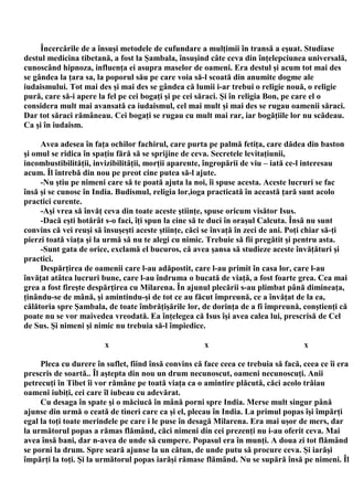 Încercările de a însuşi metodele de cufundare a mulţimii în transă a eşuat. Studiase
destul medicina tibetană, a fost la Şambala, însuşind câte ceva din înţelepciunea universală,
cunoscând hipnoza, influenţa ei asupra maselor de oameni. Era destul şi acum tot mai des
se gândea la ţara sa, la poporul său pe care voia să-l scoată din anumite dogme ale
iudaismului. Tot mai des şi mai des se gândea că lumii i-ar trebui o religie nouă, o religie
pură, care să-i apere la fel pe cei bogaţi şi pe cei săraci. Şi în religia Bon, pe care el o
considera mult mai avansată ca iudaismul, cel mai mult şi mai des se rugau oamenii săraci.
Dar tot săraci rămâneau. Cei bogaţi se rugau cu mult mai rar, iar bogăţiile lor nu scădeau.
Ca şi în iudaism.

     Avea adesea în faţa ochilor fachirul, care purta pe palmă fetiţa, care dădea din baston
şi omul se ridica în spaţiu fără să se sprijine de ceva. Secretele levitaţiunii,
incombustibilităţii, invizibilităţii, morţii aparente, îngropării de viu – iată ce-l interesau
acum. Îl întrebă din nou pe preot cine putea să-l ajute.
     -Nu ştiu pe nimeni care să te poată ajuta la noi, îi spuse acesta. Aceste lucruri se fac
însă şi se cunosc în India. Budismul, religia lor,ioga practicată în această ţară sunt acolo
practici curente.
     -Aşi vrea să învăţ ceva din toate aceste ştiinţe, spuse oricum visător Isus.
     -Dacă eşti hotărât s-o faci, îţi spun la cine să te duci în oraşul Calcuta. Însă nu sunt
convins că vei reuşi să însuşeşti aceste ştiinţe, căci se învaţă în zeci de ani. Poţi chiar să-ţi
pierzi toată viaţa şi la urmă să nu te alegi cu nimic. Trebuie să fii pregătit şi pentru asta.
     -Sunt gata de orice, exclamă el bucuros, că avea şansa să studieze aceste învăţături şi
practici.
     Despărţirea de oamenii care l-au adăpostit, care l-au primit în casa lor, care l-au
învăţat atâtea lucruri bune, care l-au îndruma o bucată de viaţă, a fost foarte grea. Cea mai
grea a fost fireşte despărţirea cu Milarena. În ajunul plecării s-au plimbat până dimineaţa,
ţinându-se de mână, şi amintindu-şi de tot ce au făcut împreună, ce a învăţat de la ea,
călătoria spre Şambala, de toate îmbrăţişările lor, de dorinţa de a fi împreună, conştienţi că
poate nu se vor maivedea vreodată. Ea înţelegea că Isus îşi avea calea lui, prescrisă de Cel
de Sus. Şi nimeni şi nimic nu trebuia să-l împiedice.

                        x                             x                             x

     Pleca cu durere în suflet, fiind însă convins că face ceea ce trebuia să facă, ceea ce îi era
prescris de soartă.. Îl aştepta din nou un drum necunoscut, oameni necunoscuţi. Anii
petrecuţi în Tibet îi vor rămâne pe toată viaţa ca o amintire plăcută, căci acolo trăiau
oameni iubiţi, cei care îl iubeau cu adevărat.
     Cu desaga în spate şi o măciucă în mână porni spre India. Merse mult singur până
ajunse din urmă o ceată de tineri care ca şi el, plecau în India. La primul popas îşi împărţi
egal la toţi toate merindele pe care i le puse în desagă Milarena. Era mai uşor de mers, dar
la următorul popas a rămas flămând, căci nimeni din cei prezenţi nu i-au oferit ceva. Mai
avea însă bani, dar n-avea de unde să cumpere. Popasul era în munţi. A doua zi tot flămând
se porni la drum. Spre seară ajunse la un cătun, de unde putu să procure ceva. Şi iarăşi
împărţi la toţi. Şi la următorul popas iarăşi rămase flămând. Nu se supără însă pe nimeni. Îl
 