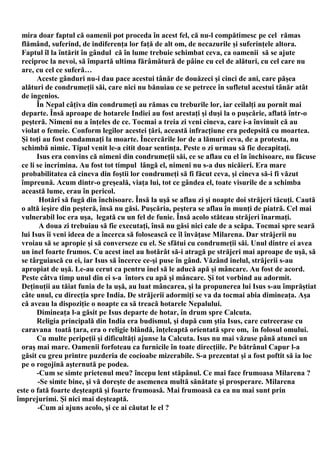 mira doar faptul că oamenii pot proceda în acest fel, că nu-l compătimesc pe cel rămas
  flămând, suferind, de indiferenţa lor faţă de alt om, de necazurile şi suferinţele altora.
  Faptul îl la întărit în gândul că în lume trebuie schimbat ceva, ca oamenii să se ajute
  reciproc la nevoi, să împartă ultima fărâmătură de pâine cu cel de alături, cu cel care nu
  are, cu cel ce suferă…
        Aceste gânduri nu-i dau pace acestui tânăr de douăzeci şi cinci de ani, care păşea
  alături de condrumeţii săi, care nici nu bănuiau ce se petrece în sufletul acestui tânăr atât
  de ingenios.
        În Nepal câţiva din condrumeţi au rămas cu treburile lor, iar ceilalţi au pornit mai
  departe. Însă aproape de hotarele Indiei au fost arestaţi şi duşi la o puşcărie, aflată într-o
  peşteră. Nimeni nu a înţeles de ce. Tocmai a treia zi veni cineva, care i-a învinuit că au
  violat o femeie. Conform legilor acestei ţări, această infracţiune era pedepsită cu moartea.
  Şi toţi au fost condamnaţi la moarte. Încercările lor de a lămuri ceva, de a protesta, nu
  schimbă nimic. Tipul venit le-a citit doar sentinţa. Peste o zi urmau să fie decapitaţi.
        Isus era convins că nimeni din condrumeţii săi, ce se aflau cu el în închisoare, nu făcuse
  ce li se incrimina. Au fost tot timpul lângă el, nimeni nu s-a dus nicăieri. Era mare
  probabilitatea că cineva din foştii lor condrumeţi să fi făcut ceva, şi cineva să-i fi văzut
  împreună. Acum dintr-o greşeală, viaţa lui, tot ce gândea el, toate visurile de a schimba
  această lume, erau în pericol.
         Hotărî să fugă din închisoare. Însă la uşă se aflau zi şi noapte doi străjeri tăcuţi. Caută
  o altă ieşire din peşteră, însă nu găsi. Puşcăria, peştera se aflau în munţi de piatră. Cel mai
  vulnerabil loc era uşa, legată cu un fel de funie. Însă acolo stăteau străjeri înarmaţi.
         A doua zi trebuiau să fie executaţi, însă nu găsi nici cale de a scăpa. Tocmai spre seară
  lui Isus îi veni ideea de a încerca să folosească ce îl învăţase Milarena. Dar străjerii nu
  vroiau să se apropie şi să converseze cu el. Se sfătui cu condrumeţii săi. Unul dintre ei avea
  un inel foarte frumos. Cu acest inel au hotărât să-i atragă pe străjeri mai aproape de uşă, să
  se târguiască cu ei, iar Isus să încerce ce-şi puse în gând. Văzând inelul, străjerii s-au
  apropiat de uşă. Le-au cerut ca pentru inel să le aducă apă şi mâncare. Au fost de acord.
  Peste câtva timp unul din ei s-a întors cu apă şi mâncare. Şi tot vorbind au adormit.
  Deţinuţii au tăiat funia de la uşă, au luat mâncarea, şi la propunerea lui Isus s-au împrăştiat
  câte unul, cu direcţia spre India. De străjerii adormiţi se va da tocmai abia dimineaţa. Aşa
  că aveau la dispoziţie o noapte ca să treacă hotarele Nepalului.
        Dimineaţa l-a găsit pe Isus departe de hotar, în drum spre Calcuta.
        Religia principală din India era budismul, şi după cum ştia Isus, care cutreerase cu
  caravana toată ţara, era o religie blândă, înţeleaptă orientată spre om, în folosul omului.
        Cu multe peripeţii şi dificultăţi ajunse la Calcuta. Isus nu mai văzuse până atunci un
  oraş mai mare. Oamenii forfoteau ca furnicile în toate direcţiile. Pe bătrânul Capur l-a
  găsit cu greu printre puzderia de cocioabe mizerabile. S-a prezentat şi a fost poftit să ia loc
  pe o rogojină aşternută pe podea.
        -Cum se simte prietenul meu? începu lent stăpânul. Ce mai face frumoasa Milarena ?
        -Se simte bine, şi vă doreşte de asemenea multă sănătate şi prosperare. Milarena
este o fată foarte deşteaptă şi foarte frumoasă. Mai frumoasă ca ea nu mai sunt prin
împrejurimi. Şi nici mai deşteaptă.
        -Cum ai ajuns acolo, şi ce ai căutat le el ?
 