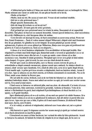-Călătorind prin India şi China am auzit de multe minuni care se întâmplă în Tibet.
Multe minuni am văzut cu ochii mei. Şi am plecat încolo să le învăţ.
        -Multe ai învăţat ?
        -Multe, însă nu tot. De aceea şi sunt aici. Vreau să-mi continui studiile.
        -Ştii tot ce ştie prietenul meu ?
        -După spusele dumnealui, da.
        -Ştii cât timp îţi trebuie ca să înveţi tot?
        -Aproximativ. Şi sunt gata de orice greutate.
        -Eşti primul pe care prietenul meu l-a trimis la mine. Înseamnă că ai capacităţi
deosebite. Îmi place să lucrezi cu oameni deosebiţi. Atunci parcă întineresc, simt necesitatea
de a trăi. Odihneşte-te, căci începem chiar de mâine.
         Ceru învoire să meargă în oraş, să facă cunoştinţă cu acest oraş uriaşi. Peste tot
fete, femei frumoase… Însă el vedea numai chipul Milarenei, chipul celei mai frumoase
fete de pe pământ. Se gândise la ea tot timpul. Şi acum păşind pe aceste străzi
aglomerate, îi părea că o avea alături pe Milarena, fiinţa care era gata să jertfească tot
pentru el. Cum şi el pentru ea. Însă ea era departe…
        A doua zi se trezi înaintea stăpânului. Era nerăbdător să înceapă lecţiile. Dar
stăpânul l-a trimis mai întâi după apă, lămurind unde e izvorul şi spunându-i cu ce să
aducă. Era un ulcior mare din lut ars. L-a pus pe umăr, cum văzuse că se duc
asemenea vase. Imediat îi simţi greutatea. Mergând spre izvor avu grijă să ţină minte
calea înapoi. Cu greu găsi izvorul, la care era un rând destul de mare.
        Pornit spre casă cu ulciorul plin, care se făcuse acum extrem de greu, şi
orientându-se după semnele memorate, ajunse acasă spre amiază. Se simţea obosit ca
atunci, când urcase spre Şambala. Eri, când de abia sosi, ceru să se spele după drum.
Vărsă multă apă. A prins privirea stranie a stăpânului, însă nu înţelese nimic. Acum îi
era clar. Apa se aducea cu un efort enorm, şi trebuia consumată cu socoteală.. Nu ca în
Tibet, unde erau râuleţe la fiecare pas.
       -De azi uită de carne, brânză, ceai şi de tot felul de băuturi cu alcool. Iar azi nu
mănânci îndeobşte nimic. Seara mai aduci un urcior cu apă, şi-i arată care urcior urma
să-l ia. Era unul şi mai mare.
       Când seara se întoarse cu ulciorul plin, mai nu căzu de oboseală. Cu toate că avea
un corp puternic, bine antrenat, rezistent la greutăţi. Acţiona şi foamea. Voia să ia
măcar o fărâmătură în gură, însă stăpânul îl preîntâmpinase că dacă încalcă ce i se
spune, va fi gonit imediat.
       Spre dimineaţă părea că n-o să reziste, că nu mai are puteri să rabde foamea. Şi-a
adunat toată voinţa şi ca să nu se gândească la mâncare, luă alt ulcior şi porni din nou
spre izvor. Apa rece pe care o bău, îi păru că îi mai uşură foamea. Şi ulciorul îl duse
mai uşor, lucru, care îl miră.
       -Ca să vedeţi, se adresă el stăpânului, ulciorul care l-am adus azi, mi s-a părut
mai uşor.
       -Mă bucură ce spui, îi răspunse acesta Iar acum mergi şi ajută pe vecinul nostru
să-şi ducă căruciorul cu marfă la piaţă.
       Căruciorul era mare şi bine încărcat, iar vecinul de-abia îşi târa picioarele. Acasă
se întoarse la amiază. Şi îndată fu trimis de stăpân la izvor după apă, de la care se
 