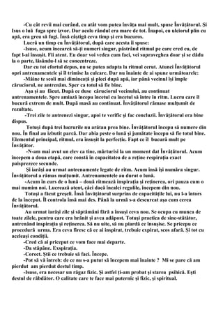 -Cu cât revii mai curând, cu atât vom putea învăţa mai mult, spuse Învăţătorul. Şi
Isus o luă fuga spre izvor. Dar acolo rândul era mare de tot. Înapoi, cu ulciorul plin cu
apă, era greu să fugi. Însă câştigă ceva timp şi era bucuros.
      Lucră un timp cu Învăţătorul, după care acesta îi spuse:
      -Isuse, acum încearcă să-ţi numeri singur, păstrând ritmul pe care cred eu, de
fapt l-ai însuşit. Fii atent. Eu doar voi vedea cum faci, vei supraveghea doar şi se dădu
la o parte, lăsându-l să se concentreze.
      Dar cu tot efortul depus, nu se putea adapta la ritmul cerut. Atunci Învăţătorul
opri antrenamentele şi îl trimise la culcare. Dar nu înainte de ai spune următoarele:
      -Mâine te scoli mai dimineaţă şi pleci după apă, iar până vecinul îşi împle
căruciorul, ne antrenăm. Sper ca totul să fie bine.
       Aşa şi au făcut. După ce duse căruciorul vecinului, au continuat
antrenamentele. Spre amiază începu încetul cu încetul să între în ritm. Lucru care îl
bucură extrem de mult. După masă au continuat. Învăţătorul rămase mulţumit de
rezultate.
       -Trei zile te antrenezi singur, apoi te verific şi fac concluzii. Învăţătorul era bine
dispus.
        Totuşi după trei lucrurile nu arătau prea bine. Învăţătorul începu să numere din
nou. În final au izbutit parcă. Dar abia peste o lună şi jumătate începu să fie totul bine.
Elementul principal, ritmul, era însuşit la perfecţie. Fapt ce îl bucură mult pe
Învăţător.
        -N-am mai avut un elev ca tine, mărturisi la un moment dat Învăţătorul. Acum
începem a doua etapă, care constă în capacitatea de a reţine respiraţia exact
paisprezece secunde.
        Şi iarăşi au urmat antrenamente legate de ritm. Acum însă îşi număra singur.
Învăţătorul a rămas mulţumit. Antrenamentele au durat o lună.
       -Acum în curs de o lună – două ritmează inspiraţia şi reţinerea, ori pauza cum o
mai numim noi. Lucrează atent, căci dacă încalci regulile, începem din nou.
       Totuşi a făcut greşeli. Însă Învăţătorul surprins de capacităţile lui, nu l-a întors
de la început. Îl controla însă mai des. Până la urmă s-a descurcat aşa cum cerea
Învăţătorul.
       Au urmat iarăşi zile şi săptămâni fără a însuşi ceva nou. Se ocupa cu munca de
toate zilele, pentru care era hrănit şi avea adăpost. Totuşi practica de sine-stătător,
antrenând inspiraţia şi reţinerea. Să nu uite, să nu piardă ce însuşise. Se pricepu ce
procedură urma. Era ceva firesc că ce ai inspirat, trebuie expirat, scos afară. Şi tot cu
aceleaşi condiţii.
      -Cred că ai priceput ce vom face mai departe.
      -Da stăpâne. Exspiraţia.
      -Corect. Ştii ce trebuie să faci. Începe.
      -Pot să vă întreb: de ce nu s-a putut să începem mai înainte ? Mi se pare că am
pierdut am pierdut destul timp.
      -Isuse, era necesar un răgaz fizic. Şi astfel ţi-am probat şi starea psihică. Eşti
destul de răbdător. O calitate care te face mai puternic şi fizic, şi spiritual.
 
