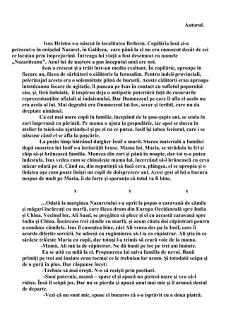 Autorul.


                 Isus Hristos s-a născut în localitatea Betleem. Copilăria însă şi-a
petrecut-o în orăşelul Nazaret, în Galileea, care până la el nu era cunoscut decât de cei
ce locuiau prin împrejurimi. Întreaga lui viaţă a fost desemnat cu numele
„Nazariteanu”. Anul lui de naştere a pus începutul unei ere noi.
                Isus a crescut şi a trăit într-un mediu exaltant. În copilărie, aproape în
     fiecare an, făcea de sărbători o călătorie la Ierusalim. Pentru iudeii provinciali,
     pelerinajul acesta era o solemnitate plină de bucurii. Aceste călătorii erau aproape
     întotdeauna focare de agitaţie, îl puneau pe Isus în contact cu sufletul poporului
     său, şi, fără îndoială, îi inspirau deja o antipatie puternică faţă de cusururile
     reprezentanţilor oficiali ai iudaismului. Dar Dumnezeul pe care îl afla el acolo nu
     era acela al lui. Mai degrabă era Dumnezeul lui Iov, sever şi teribil, care nu da
     dreptate nimănui.
              Ca cel mai mare copil în familie, începând de la şase-şapte ani, se scula în
     zori împreună cu părinţii. Pe mama o ajuta la gospodărie, iar apoi se ducea în
     atelier la taică-său ajutându-l şi pe el cu ce putea. Iosif îşi iubea feciorul, care i se
     născuse când el se afla la puşcărie.
              La puţin timp bătrânul dulgher Iosif a murit. Starea materială a familiei
     după moartea lui Iosif s-a înrăutăţit brusc. Mama lui, Maria, se străduia în fel şi
     chip să-şi hrănească familia. Muncea din zori şi până în noapte, dar tot n-o putea
     îndestula. Isus vedea cum se chinuieşte mama lui, încercând să-i hrănească cu ceva
     măcar odată pe zi. Când ea, din neputinţă să facă ceva, plângea, el se apropia şi o
     liniştea aşa cum poate linişti un copil de doisprezece ani. Acest gest al lui o bucura
     nespus de mult pe Maria, îi da forţe şi speranţa că totul va fi bine.

                             x                         x                          x

             …Odată la marginea Nazaretului s-a oprit la popas o caravană de cămile
    şi măgari încărcaţi cu marfă, care făcea drum din Europa Occidentală spre India
    şi China. Vecinul lor, Ali Saad, se pregătea să plece şi el cu această caravană spre
    India şi China. Încărcase trei cămile cu marfă, şi acum căuta doi căpăstrari pentru
    a conduce cămilele. Isus îl cunoştea bine, căci Ali venea des pa la Iosif, care îi
    acorda diferite servicii. Se adresă cu rugămintea să-l ia ca căpăstrar. Ali ştia în ce
    sărăcie trăieşte Maria cu copii, dar totuşi l-a trimis să ceară voie de la mama.
             -Mamă, Ali mă ia de căpăstrar. Ne dă banii pe loc pe trei ani înainte.
              Ea se uită cu milă la el. Propunerea lui salva familia de nevoi. Banii
    primiţi pe trei ani înainte erau tocmai ce le trebuiau lor acum. Şi totodată scăpa şi
    de o gură în plus. Dar răspunse încet:
              -Trebuie să mai creşti. N-o să rezişti prin pustiuri.
               -Sunt puternic, mamă – spuse el şi apucă un pietroi mare şi vru să-l
    ridice. Însă îl scăpă jos. Dar nu se pierdu şi apucă unul mai mic şi îl aruncă destul
    de departe.
               -Vezi că nu sunt mic, spuse el bucuros că s-a isprăvit cu a doua piatră.
 