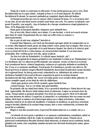 Timp de o lună s-a antrenat cu dârzenie. Urma iarăşi pauza pe care o ura. Însă
Învăţătorului nu i-a spus nimic. Aşteptă şi Isus ce va fi mai departe. În sfârşit
Învăţătorul îl chemă. Se aşezară amândoi pe rogojină, după obiceiul indian.
      -Ai însuşit procedee pe care le cunosc câţiva oameni în lume. Ce o să urmeze nici
eu nu ştiu. Şi nu ştiu dacă aceste urmări sunt bune sau rele. Nu cunosc rezultatul, care
poate fi pozitiv, sau negativ. Aşa că înainte de a începe următoarea etapă gândeşte-te
bine. Ai la dispoziţie trei zile.
      -Sunt gata să începem imediat, răspunse uşor infantil Isus.
      -Nu, ai trei zile. Dacă refuzi, nu-i nimic. Ce am învăţat o să-ţi servească oricum
spre bine în viaţă. Organismul tău are deja un reflex bun ca urmare a
antrenamentelor.
      -De ce pot să mă tem, stăpâne? întrebă el.
      -Cunoşti bine hipnoza, care însă nu înseamnă aproape nimic în comparaţie cu ce
va urma. Din hipnoză omul, peste un timp relativ scurt, poate ieşi şi singur. Dar ceea ce
va urma, însă nu-i nici o garanţie că te poţi întoarce înapoi. Iar dacă şi te întorci, poţi
avea cu totul alt fel de a vedea lumea. ne caracteristică omului. E cea mai mare
primejdie. Dar vorbim peste trei zile, spuse şi plecă.
       Au fost trei zile de frământări. La sfârşit spuse hotărât „da”.
      -Focul, începând de la lumea primitivă este simbolul Cerului şi al Pământului. Lui
i se închinau, lui i se aduceau jertfă animale sau oameni. Acum vei lucra şi cu focul.
Faci următorul lucru: ritmezi inspiraţia, reţinerea şi expiraţia uitându-te neclintit la
foc. Ceea ce se numeşte meditaţie. Focul poate fi o lumânare, jeratic sau altceva. Îţi
fixezi privirea şi mintea asupra flăcării lumânării, încercând să pătrunzi esenţa focului,
să-i regăseşti locul în întreg universul, reducând la ea infinitatea de arderi care
alcătuiesc laolaltă Universul şi fiecare organism în parte la acelaşi element
incandescent din faţa ochilor tăi. Acest exerciţiu poate avea urmări deloc plăcute: te
doare cumplit capul, ai tot felul de stări de slăbiciune.
        -Sunt gata pentru orice fel de urmări, spuse hotărât Isus.
       -Atunci începe. Tot ce vei simţi, îmi spui imediat.
       În primele zile nu simţi însă nimic. Era o practică obositoare. Simţi dureri de cap,
însă suportabile. De fiecare dată simţea însă că adoarme. Lupta cu această stare de
somn. Totuşi odată se pomeni dormind. Era însă un somn aparte: fără să fi adormit
aşa cum dormea de obicei. Corpul lui, şi simţurile i se scufundase într-un somn tot mai
adânc, fără însă ca mintea să-şi întrerupă măcar pe-o clipă activitatea. Adormise,
amorţise totul în el, în afară de luciditate. Continua să mediteze cu privirea orientată
asupra focului, dându-şi în acelaşi timp seama, într-o stare nelămurită, că lumea din
jurul lui se schimba.
       După ce ieşi din această stare, îi povesti Învăţătorului tot ce a simţit, tot ce a
văzut.
       -Ai izbutit să treci peste o piedică ce se numeşte continuitatea conştiinţei, adică ai
trecut de la conştiinţa stării de veghe la conştiinţa stării de somn. Nimeni nu-şi
păstrează continuitatea fluxului mental când adoarme, şi nimeni nu-şi continuă, lucid,
gândirea în somn, căci conştiinţa omului normal este divizată brutal prin somn, spuse
Învăţătorul.
 