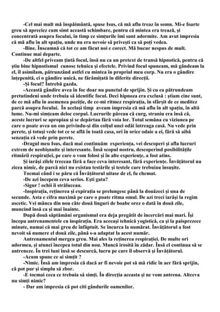 -Cel mai mult mă înspăimântă, spuse Isus, că mă aflu treaz în somn. Mi-e foarte
greu să apreciez cum simt această schimbare, pentru că mintea era trează, şi
concentrată asupra focului, în timp ce simţurile îmi sunt adormite. Am avut impresia
că mă aflu în alt spaţiu, unde nu era nevoie să priveşti ca să poţi vedea.
        -Bine. Înseamnă că tot ce am făcut noi e corect. Mă bucur nespus de mult.
Continue mai departe.
        -De altfel priveam ţintă focul, însă nu ca un pretext de transă hipnotică, pentru că
ştiu bine hipnotismul cunosc tehnica şi efectele. Privind focul spuneam, mă gândeam la
el, îl asimilam, pătrunzând astfel cu mintea în propriul meu corp. Nu era o gândire
înţepenită, ci o gândire unică, ne fărâmiţată în diferite direcţii.
        -Şi focul? Întrebă gazda.
        -Această gândire avea în foc doar nu punctul de sprijin. Şi cu ea pătrundeam
pretutindeni unde trebuia să identific focul. Deci hipnoza era exclusă : ştiam cine sunt,
de ce mă aflu în asemenea poziţie, de ce-mi ritmez respiraţia, în sfârşit de ce meditez
parcă asupra focului. În acelaşi timp aveam impresia că mă aflu în alt spaţiu, în altă
lume. Nu-mi simţeam deloc corpul. Lucrurile păreau că curg, straniu era însă că,
aceste lucruri se apropiau şi se depărtau fără voia lor. Totul semăna cu viziunea pe
care o poate avea un om privindu-şi din colţul unei odăi întreaga casă. Nu vede prin
perete, şi totuşi vede tot ce se află în toată casa, ori în orice odaie a ei, fără să aibă
senzaţia că vede prin perete.
       -Dragul meu Isus, dacă mai continuăm experienţa, vei descoperi şi afla lucruri
extrem de neobişnuite şi interesante. Însă scopul nostru, descoperind posibilităţile
ritmării respiraţiei, pe care o vom folosi şi în alte experienţe, a fost atins.
        Şi iarăşi zilele treceau fără a face ceva interesant, fără experienţe. Învăţătorul nu
zicea nimic, de parcă nici nu existau testările şi testele care trebuiau însuşite.
        Tocmai când i se păru că Învăţătorul uitase de el, fu chemat.
        -De azi începem ceva serios. Eşti gata?
        -Sigur ! ochii îi străluceau.
        -Inspiraţia, reţinerea şi expiraţia se prelungesc până la douăzeci şi una de
secunde. Asta e cifra maximă pe care o poate ritma omul. De azi treci iarăşi la regim
ascetic. Vei mânca din nou câte două linguri de boabe orez o dată în două zile,
muncind însă ca şi mai înainte.
        După două săptămâni organismul era deja pregătit de încercări mai mari. Îşi
începu antrenamentele cu inspiraţia. Era aceeaşi tehnică yogistică, ca şi la paisprezece
minute, numai că mai greu de înfăptuit. Se încurca la numărat. Învăţătorul a fost
nevoit să numere el două zile, până s-a adaptat la acest număr.
        Antrenamentul mergea greu. Mai ales la reţinerea respiraţiei. De multe ori
adormea, şi atunci începea totul din nou. Muncă irosită în zădar. Însă el continua să se
antreneze. În trei luni însă se descurcă, lucru pe care îl observă şi Învăţătorul.
        -Acum spune ce ai simţit ?
        -Nimic. Însă am impresia că dacă ar fi nevoie pot să mă ridic în aer fără sprijin,
că pot pur şi simplu să zbor.
        -E tocmai ceea ce trebuia să simţi. În direcţia aceasta şi ne vom antrena. Altceva
nu simţi nimic?
        - Dar am impresia că pot citi gândurile oamenilor.
 