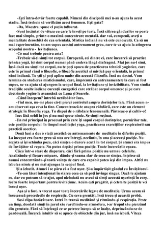 -Eşti întra-devăr foarte capabil. Nimeni din discipolii mei n-au ajuns la acest
stadiu. Însă trebuie să verificăm acest fenomen. Eşti gata?
       -Da, Maestre, spuse el puţin tulburat.
      -Sunt încântat de viteza cu care le înveţi pe toate. Însă citirea gândurilor se poate
face mai simplu, printr-o maximă concentrare mentală. dar voi, europenii, aveţi o
mentalitate deosebită de cea orientală. Mistica indiană nu vă este cunoscută. Ca să nu
mai experimentăm, te-am supus acestui antrenament greu, care te va ajuta la atingerea
scopului nostru - levitaţiunea.
      -Ce mai trebuie pentru asta?
      -Trebuie să-ţi simţi tot corpul. Europenii, cei dintre ei, care încearcă să practice
tehnica yogă, îşi simt corpul numai până undeva lângă diafragmă. Mai jos nu-l simt.
Însă dacă nu simţi tot corpul, nu te poţi apuca de practicarea tehnicii yogistice, care
este în primul rând o filozofie, o filozofie ascetică şi mistică pur orientală, în primul
rând indiană. Tu ştii şi poţi aplica multe din această filozofie. Însă nu destul. Vom
termina cu studierea misticismului, care, împreună cu antrenamentele la care ai fost
supus, ne va ajuta să ajungem la scopul final, la levitaţiune şi invizibilitate. Vom studia
tradiţiile oculte indiene curenţii energetici care străbat corpul omenesc şi pe care
doctrinele yogine le aseamănă cu Luna şi Soarele.
      -Când începem? întrebă nerăbdător Isus.
      -Fiul meu, nu-mi place că-ţi pierzi controlul asupra dorinţelor tale. Până acum n-
am observat aşa ceva la tine. Concentrează-te asupra răbdării, care este un element
strategic în filosofia yoga. Tu dispui de o răbdare fenomenală. Păstreaz-o şi cultiv-o!
     Isus lăsă ochii în jos şi nu mai spuse nimic. Se simţi ruşinat.
     -Un rol principal în procesul prin care îţi supui corpul dorinţelor, pornirilor tale,
este poziţia corpului în timpul meditaţiei yoga, practicarea exerciţiilor respiratorii sau
practicii ascetice.
     Două luni a dus o viaţă ascetică cu antrenamente de meditaţie în diferite poziţii.
La început era foarte greu să stea ore întregi, neclintit, în una şi aceeaşi poziţie. Nu
rezista şi îşi schimba poza, căci simţea o durere acută în tot corpul. Şi atunci era impus
de Învăţător să repete. Nu putea depăşi prima poziţie. Toate încercările eşuau.
     Căzu într-o stare de disperare, căci fără prima poziţie nu urmau celelalte.
Analizându-şi fiecare mişcare, dându-şi seama clar de ceea ce simţea, înţelese că
numai concentrându-şi toată voinţa de care era capabil putea ieşi din impas. Altfel nu
izbutea nimic şi nu mai ajungea la scopul final.
      Şi a izbutit. Atunci i se păru că a fost uşor. Şi-a împărtăşit gândul cu Învăţătorul.
      -Te-am lăsat intenţionat în starea ceea ca să poţi învinge singur. Dacă te ajutam
eu, dar eu puteam să te ajut, apoi niciodată nu aveai să simţi această uşurinţă în corp,
lucru foarte important pentru levitaţiune. Acum eşti pregătit, şi celelalte poziţii le vei
însuşi uşor.
       Aşa şi a fost. A trecut uşor toate încercările legate de meditaţie. Urma acum să
însuşească procedeeile de respiraţie. Cu ceva greutăţi, însă trecu şi această probă.
       Sosi clipa hotărâtoare. Intră în transă meditând şi ritmându-şi respiraţia. Peste
un timp, deodată simţi în jurul său rarefiindu-se atmosfera, i-ar trupul său pierzând
din greutate. Fără să înţeleagă ce se petrece începu să se înalţe, deprinzându-se de
pardoseală. Încercă intuitiv să se apuce de obiectele din jur, însă nu izbuti. Viteza
 