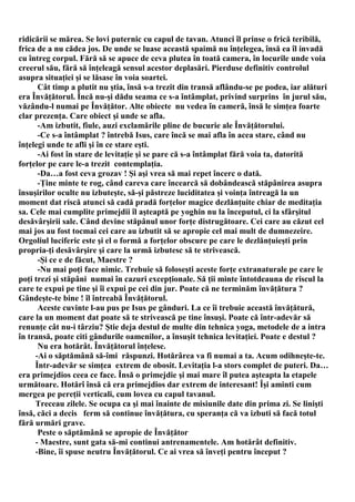 ridicării se mărea. Se lovi puternic cu capul de tavan. Atunci îl prinse o frică teribilă,
frica de a nu cădea jos. De unde se luase această spaimă nu înţelegea, însă ea îl invadă
cu întreg corpul. Fără să se apuce de ceva plutea în toată camera, în locurile unde voia
creerul său, fără să înţeleagă sensul acestor deplasări. Pierduse definitiv controlul
asupra situaţiei şi se lăsase în voia soartei.
      Cât timp a plutit nu ştia, însă s-a trezit din transă aflându-se pe podea, iar alături
era Învăţătorul. Încă nu-şi dădu seama ce s-a întâmplat, privind surprins în jurul său,
văzându-l numai pe Învăţător. Alte obiecte nu vedea în cameră, însă le simţea foarte
clar prezenţa. Care obiect şi unde se afla.
      -Am izbutit, fiule, auzi exclamările pline de bucurie ale Învăţătorului.
      -Ce s-a întâmplat ? întrebă Isus, care încă se mai afla în acea stare, când nu
înţelegi unde te afli şi în ce stare eşti.
      -Ai fost în stare de levitaţie şi se pare că s-a întâmplat fără voia ta, datorită
forţelor pe care le-a trezit contemplaţia.
      -Da…a fost ceva grozav ! Şi aşi vrea să mai repet încerc o dată.
      -Ţine minte te rog, când careva care încearcă să dobândească stăpânirea asupra
însuşirilor oculte nu izbuteşte, să-şi păstreze luciditatea şi voinţa întreagă la un
moment dat riscă atunci să cadă pradă forţelor magice dezlănţuite chiar de meditaţia
sa. Cele mai cumplite primejdii îl aşteaptă pe yoghin nu la începutul, ci la sfârşitul
desăvârşirii sale. Când devine stăpânul unor forţe distrugătoare. Cei care au căzut cel
mai jos au fost tocmai cei care au izbutit să se apropie cel mai mult de dumnezeire.
Orgoliul luciferic este şi el o formă a forţelor obscure pe care le dezlănţuieşti prin
propria-ţi desăvârşire şi care la urmă izbutesc să te strivească.
      -Şi ce e de făcut, Maestre ?
      -Nu mai poţi face nimic. Trebuie să foloseşti aceste forţe extranaturale pe care le
poţi trezi şi stăpâni numai în cazuri excepţionale. Să ţii minte întotdeauna de riscul la
care te expui pe tine şi îi expui pe cei din jur. Poate că ne terminăm învăţătura ?
Gândeşte-te bine ! îl întreabă Învăţătorul.
      Aceste cuvinte l-au pus pe Isus pe gânduri. La ce îi trebuie această învăţătură,
care la un moment dat poate să te strivească pe tine însuşi. Poate că într-adevăr să
renunţe cât nu-i târziu? Ştie deja destul de multe din tehnica yoga, metodele de a intra
în transă, poate citi gândurile oamenilor, a însuşit tehnica levitaţiei. Poate e destul ?
      Nu era hotărât. Învăţătorul înţelese.
     -Ai o săptămână să-îmi răspunzi. Hotărârea va fi numai a ta. Acum odihneşte-te.
     Într-adevăr se simţea extrem de obosit. Levitaţia l-a stors complet de puteri. Da…
era primejdios ceea ce face. Însă o primejdie şi mai mare îl putea aşteapta la etapele
următoare. Hotărî însă că era primejdios dar extrem de interesant! Îşi aminti cum
mergea pe pereţii verticali, cum lovea cu capul tavanul.
     Treceau zilele. Se ocupa ca şi mai înainte de misiunile date din prima zi. Se linişti
însă, căci a decis ferm să continue învăţătura, cu speranţa că va izbuti să facă totul
fără urmări grave.
      Peste o săptămână se apropie de Învăţător
     - Maestre, sunt gata să-mi continui antrenamentele. Am hotărât definitiv.
     -Bine, îi spuse neutru Învăţătorul. Ce ai vrea să înveţi pentru început ?
 