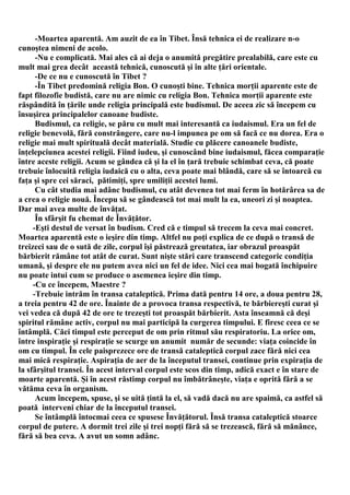 -Moartea aparentă. Am auzit de ea în Tibet. Însă tehnica ei de realizare n-o
cunoştea nimeni de acolo.
      -Nu e complicată. Mai ales că ai deja o anumită pregătire prealabilă, care este cu
mult mai grea decât această tehnică, cunoscută şi în alte ţări orientale.
      -De ce nu e cunoscută în Tibet ?
      -În Tibet predomină religia Bon. O cunoşti bine. Tehnica morţii aparente este de
fapt filozofie budistă, care nu are nimic cu religia Bon. Tehnica morţii aparente este
răspândită în ţările unde religia principală este budismul. De aceea zic să începem cu
însuşirea principalelor canoane budiste.
      Budismul, ca religie, se păru cu mult mai interesantă ca iudaismul. Era un fel de
religie benevolă, fără constrângere, care nu-l impunea pe om să facă ce nu dorea. Era o
religie mai mult spirituală decât materială. Studie cu plăcere canoanele budiste,
înţelepciunea acestei religii. Fiind iudeu, şi cunoscând bine iudaismul, făcea comparaţie
între aceste religii. Acum se gândea că şi la el în ţară trebuie schimbat ceva, că poate
trebuie înlocuită religia iudaică cu o alta, ceva poate mai blândă, care să se întoarcă cu
faţa şi spre cei săraci, pătimiţi, spre umiliţii acestei lumi.
      Cu cât studia mai adânc budismul, cu atât devenea tot mai ferm în hotărârea sa de
a crea o religie nouă. Începu să se gândească tot mai mult la ea, uneori zi şi noaptea.
Dar mai avea multe de învăţat.
      În sfârşit fu chemat de Învăţător.
     -Eşti destul de versat în budism. Cred că e timpul să trecem la ceva mai concret.
Moartea aparentă este o ieşire din timp. Altfel nu poţi explica de ce după o transă de
treizeci sau de o sută de zile, corpul îşi păstrează greutatea, iar obrazul proaspăt
bărbierit rămâne tot atât de curat. Sunt nişte stări care transcend categoric condiţia
umană, şi despre ele nu putem avea nici un fel de idee. Nici cea mai bogată închipuire
nu poate intui cum se produce o asemenea ieşire din timp.
     -Cu ce începem, Maestre ?
     -Trebuie intrăm în transa cataleptică. Prima dată pentru 14 ore, a doua pentru 28,
a treia pentru 42 de ore. Înainte de a provoca transa respectivă, te bărbiereşti curat şi
vei vedea că după 42 de ore te trezeşti tot proaspăt bărbierit. Asta înseamnă că deşi
spiritul rămâne activ, corpul nu mai participă la curgerea timpului. E firesc ceea ce se
întâmplă. Căci timpul este perceput de om prin ritmul său respiratoriu. La orice om,
între inspiraţie şi respiraţie se scurge un anumit număr de secunde: viaţa coincide în
om cu timpul. În cele paisprezece ore de transă cataleptică corpul zace fără nici cea
mai mică respiraţie. Aspiraţia de aer de la începutul transei, continue prin expiraţia de
la sfârşitul transei. În acest interval corpul este scos din timp, adică exact e în stare de
moarte aparentă. Şi în acest răstimp corpul nu îmbătrâneşte, viaţa e oprită fără a se
vătăma ceva în organism.
      Acum începem, spuse, şi se uită ţintă la el, să vadă dacă nu are spaimă, ca astfel să
poată interveni chiar de la începutul transei.
      Se întâmplă întocmai ceea ce spusese Învăţătorul. Însă transa cataleptică stoarce
corpul de putere. A dormit trei zile şi trei nopţi fără să se trezească, fără să mănânce,
fără să bea ceva. A avut un somn adânc.
 