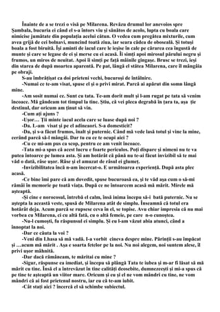 Înainte de a se trezi o visă pe Milarena. Revăzu drumul lor anevoios spre
Şambala, bucuria ei când el s-a întors viu şi sănătos de acolo, lupta cu boala care
nimicise jumătate din populaţia acelui cătun. O vedea cum pregătea mixturile, cum
avea grijă de cei bolnavi, muncind toată ziua, iar seara cădea de oboseală. Şi totuşi
boala a fost biruită. Îşi aminti de iacul care le ieşise în cale pe cărarea cea îngustă de
munte şi care se legase de ei şi merse cu ei acasă. Îi simţi apoi mirosul părului negru şi
frumos, un miros de neuitat. Apoi îi simţi pe faţă mâinile gingaşe. Brusc se trezi, ieşi
din starea de după moartea aparentă. Pe pat, lângă el stătea Milarena, care îl mângâia
pe obraji.
     S-au îmbrăţişat ca doi prieteni vechi, bucuroşi de întâlnire.
     -Numai ce te-am visat, spuse el şi o privi mirat. Parcă ai apărut din somn lângă
mine.
     -Am sosit numai ce. Sunt cu tata. Te-am dorit mult şi l-am rugat pe tata să venim
încoace. Mă gândeam tot timpul la tine. Ştiu, că vei pleca degrabă în ţara ta, aşa ţie
destinul, dar oricum am ţinut să vin.
     -Cum aţi ajuns ?
     -Uşor… Ţii minte iacul acela care se luase după noi ?
     -Da. L-am visat şi pe el adineaori. S-a domesticit?
     -Da, şi s-a făcut frumos, înalt şi puternic. Când mă vede lasă totul şi vine la mine,
cerând parcă să-l mângâi. Dar tu cu ce te ocupi aici ?
     -Cu ce mi-am pus ca scop, pentru ce am venit încoace.
     -Tata mi-a spus că acest lucru e foarte periculos. Poţi dispare şi nimeni nu te va
putea întoarce pe lumea asta. Şi am hotărât că până nu te-ai făcut invizibil să te mai
văd o dată, râse uşor. Râse şi el amuzat de râsul ei glumeţ.
     -Invizibilitatea încă n-am încercat-o. E următoarea experienţă. După asta plec
acasă.
     -Ce bine îmi pare că am dovedit, spuse bucuroasă ea, şi te văd aşa cum o să-mi
rămâi în memorie pe toată viaţa. După ce ne întoarcem acasă mă mărit. Mirele mă
aşteaptă.
     -Şi cine e norocosul, întrebă el calm, însă inima începu să-i bată puternic. Nu se
aştepta la această veste, spusă de Milarena atât de simplu. Înseamnă că totul era
hotărât deja. Acum parcă se rupsese ceva în el, se topise. Avu chiar impresia că nu mai
vorbea cu Milarena, ci cu altă fată, cu o altă femeie, pe care n-o cunoştea.
     -Nu-l cumoşti, fu răspunsul ei simplu. Şi eu l-am văzut abia atunci, când a
înnoptat la noi.
     -Dar ce căuta la voi ?
     -Veni din Lhasa să mă vadă. I-a vorbit cineva despre mine. Părinţii s-au împăcat
şi …acum mă mărit . Aşa e soarta fetelor pe la noi. Nu noi alegem, noi suntem alese, îl
privi uşor mâhnită.
     -Dar dacă rămâneam, te măritai cu mine ?
     -Sigur, răspunse ea imediat, şi începu să plângă Tata te iubea şi m-ar fi lăsat să mă
mărit cu tine. Însă el a întrevăzut în tine calităţi deosebite, dumnezeeşti şi mi-a spus că
pe tine te aşteaptă un viitor mare. Oricum şi eu şi el ne vom mândri cu tine, ne vom
mândri că ai fost prietenul nostru, iar eu că te-am iubit.
     -Cât staţi aici ? încercă el să schimbe subiectul.
 