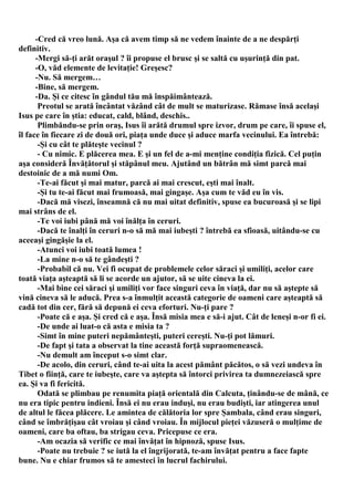 -Cred că vreo lună. Aşa că avem timp să ne vedem înainte de a ne despărţi
definitiv.
      -Mergi să-ţi arăt oraşul ? îi propuse el brusc şi se saltă cu uşurinţă din pat.
      -O, văd elemente de levitaţie! Greşesc?
      -Nu. Să mergem…
      -Bine, să mergem.
      -Da. Şi ce citesc în gândul tău mă înspăimântează.
       Preotul se arată încântat văzând cât de mult se maturizase. Rămase însă acelaşi
Isus pe care în ştia: educat, cald, blând, deschis..
       Plimbăndu-se prin oraş, Isus îi arătă drumul spre izvor, drum pe care, îi spuse el,
îl face în fiecare zi de două ori, piaţa unde duce şi aduce marfa vecinului. Ea întrebă:
       -Şi cu cât te plăteşte vecinul ?
       - Cu nimic. E plăcerea mea. E şi un fel de a-mi menţine condiţia fizică. Cel puţin
aşa consideră Învăţătorul şi stăpânul meu. Ajutând un bătrân mă simt parcă mai
destoinic de a mă numi Om.
       -Te-ai făcut şi mai matur, parcă ai mai crescut, eşti mai înalt.
       -Şi tu te-ai făcut mai frumoasă, mai gingaşe. Aşa cum te văd eu în vis.
       -Dacă mă visezi, înseamnă că nu mai uitat definitiv, spuse ea bucuroasă şi se lipi
mai strâns de el.
       -Te voi iubi până mă voi înălţa în ceruri.
       -Dacă te înalţi în ceruri n-o să mă mai iubeşti ? întrebă ea sfioasă, uitându-se cu
aceeaşi gingăşie la el.
       -Atunci voi iubi toată lumea !
       -La mine n-o să te gândeşti ?
       -Probabil că nu. Vei fi ocupat de problemele celor săraci şi umiliţi, acelor care
toată viaţa aşteaptă să li se acorde un ajutor, să se uite cineva la ei.
       -Mai bine cei săraci şi umiliţi vor face singuri ceva în viaţă, dar nu să aştepte să
vină cineva să le aducă. Prea s-a înmulţit această categorie de oameni care aşteaptă să
cadă tot din cer, fără să depună ei ceva eforturi. Nu-ţi pare ?
       -Poate că e aşa. Şi cred că e aşa. Însă misia mea e să-i ajut. Cât de leneşi n-or fi ei.
       -De unde ai luat-o că asta e misia ta ?
       -Simt în mine puteri nepământeşti, puteri cereşti. Nu-ţi pot lămuri.
       -De fapt şi tata a observat la tine această forţă supraomenească.
       -Nu demult am început s-o simt clar.
       -De acolo, din ceruri, când te-ai uita la acest pământ păcătos, o să vezi undeva în
Tibet o fiinţă, care te iubeşte, care va aştepta să întorci privirea ta dumnezeiască spre
ea. Şi va fi fericită.
       Odată se plimbau pe renumita piaţă orientală din Calcuta, ţinându-se de mână, ce
nu era tipic pentru indieni. Însă ei nu erau induşi, nu erau budişti, iar atingerea unul
de altul le făcea plăcere. Le amintea de călătoria lor spre Şambala, când erau singuri,
când se îmbrăţişau cât vroiau şi când vroiau. În mijlocul pieţei văzuseră o mulţime de
oameni, care ba oftau, ba strigau ceva. Pricepuse ce era.
       -Am ocazia să verific ce mai învăţat în hipnoză, spuse Isus.
       -Poate nu trebuie ? se iută la el îngrijorată, te-am învăţat pentru a face fapte
bune. Nu e chiar frumos să te amesteci în lucrul fachirului.
 