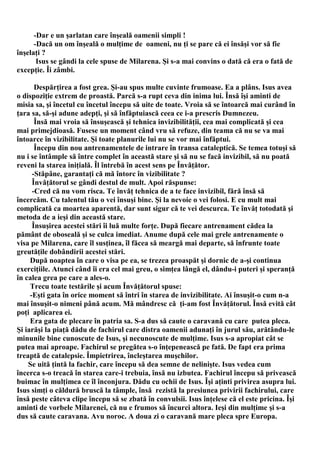 -Dar e un şarlatan care înşeală oamenii simpli !
      -Dacă un om înşeală o mulţime de oameni, nu ţi se pare că ei însăşi vor să fie
înşelaţi ?
       Isus se gândi la cele spuse de Milarena. Şi s-a mai convins o dată că era o fată de
excepţie. Îi zâmbi.

       Despărţirea a fost grea. Şi-au spus multe cuvinte frumoase. Ea a plâns. Isus avea
o dispoziţie extrem de proastă. Parcă s-a rupt ceva din inima lui. Însă îşi aminti de
misia sa, şi încetul cu încetul începu să uite de toate. Vroia să se întoarcă mai curând în
ţara sa, să-şi adune adepţi, şi să înfăptuiască ceea ce i-a prescris Dumnezeu.
       Însă mai vroia să însuşească şi tehnica invizibilităţii, cea mai complicată şi cea
mai primejdioasă. Fusese un moment când vru să refuze, din teama că nu se va mai
întoarce în vizibilitate. Şi toate planurile lui nu se vor mai înfăptui.
       Începu din nou antrenamentele de intrare în transa cataleptică. Se temea totuşi să
nu i se întâmple să între complet în această stare şi să nu se facă invizibil, să nu poată
reveni la starea iniţială. Îl întrebă în acest sens pe Învăţător.
      -Stăpâne, garantaţi că mă întorc în vizibilitate ?
      Învăţătorul se gândi destul de mult. Apoi răspunse:
      -Cred că nu vom risca. Te învăţ tehnica de a te face invizibil, fără însă să
încercăm. Cu talentul tău o vei însuşi bine. Şi la nevoie o vei folosi. E cu mult mai
complicată ca moartea aparentă, dar sunt sigur că te vei descurca. Te învăţ totodată şi
metoda de a ieşi din această stare.
      Însuşirea acestei stări îi luă multe forţe. După fiecare antrenament cădea la
pământ de oboseală şi se culca imediat. Anume după cele mai grele antrenamente o
visa pe Milarena, care îl susţinea, îl făcea să meargă mai departe, să înfrunte toate
greutăţile dobândirii acestei stări.
     După noaptea în care o visa pe ea, se trezea proaspăt şi dornic de a-şi continua
exerciţiile. Atunci când îi era cel mai greu, o simţea lângă el, dându-i puteri şi speranţă
în calea grea pe care a ales-o.
     Trecu toate testările şi acum Învăţătorul spuse:
     -Eşti gata în orice moment să întri în starea de invizibilitate. Ai însuşit-o cum n-a
mai însuşit-o nimeni până acum. Mă mândresc că ţi-am fost Învăţătorul. Însă evită cât
poţi aplicarea ei.
     Era gata de plecare în patria sa. S-a dus să caute o caravană cu care putea pleca.
Şi iarăşi la piaţă dădu de fachirul care distra oamenii adunaţi în jurul său, arătându-le
minunile bine cunoscute de Isus, şi necunoscute de mulţime. Isus s-a apropiat cât se
putea mai aproape. Fachirul se pregătea s-o înţepenească pe fată. De fapt era prima
treaptă de catalepsie. Împietrirea, încleştarea muşchilor.
    Se uită ţintă la fachir, care începu să dea semne de nelinişte. Isus vedea cum
încerca s-o treacă în starea care-i trebuia, însă nu izbutea. Fachirul începu să privească
buimac în mulţimea ce îl înconjura. Dădu cu ochii de Isus. Îşi aţinti privirea asupra lui.
Isus simţi o căldură bruscă la tâmple, însă rezistă la presiunea privirii fachirului, care
însă peste câteva clipe începu să se zbată în convulsii. Isus înţelese că el este pricina. Îşi
aminti de vorbele Milarenei, că nu e frumos să încurci altora. Ieşi din mulţime şi s-a
dus să caute caravana. Avu noroc. A doua zi o caravană mare pleca spre Europa.
 