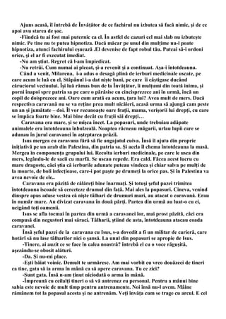 Ajuns acasă, îl întrebă de Învăţător de ce fachirul nu izbutea să facă nimic, şi de ce
apoi avu starea de şoc.
    -Fiindcă tu ai fost mai puternic ca el. În astfel de cazuri cel mai slab nu izbuteşte
nimic. Pe tine nu te putea hipnotiza. Dacă măcar pe unul din mulţime nu-l poate
hipnotiza, atunci fachirului eşuează .El devenise de fapt robul tău. Puteai să-i ordoni
orice, şi el ar fi executat imediat.
    -Nu am ştiut. Regret că l-am împiedicat.
    -Nu retrăi. Cum numai ai plecat, şi-a revenit şi a continuat. Aşa-i întotdeauna.
    Când a venit, Milarena, i-a adus o desagă plină de ierburi medicinale uscate, pe
care acum le luă cu el. Stăpânul i-a dat nişte bani, pe care îi câştigase ducând
căruciorul vecinului. Îşi luă rămas bun de la Învăţător, îi mulţumi din toată inima, şi
porni înapoi spre patria sa pe care o părăsise cu cincisprezece ani în urmă, încă un
copil de doisprezece ani. Oare cum arată ea acum, ţara lui? Avea mult de mers. Dacă
respectiva caravană nu se va reţine prea mult nicăieri, acasă urma să ajungă cam peste
un an şi jumătate – doi. Îl vor recunoaşte oare fraţii, mama, verişorii lui drepţi, cu care
se împăca foarte bine. Mai bine decât cu fraţii săi drepţi…
     Caravana era mare, şi se mişca încet. La popasuri, unde trebuiau adăpate
animalele era întotdeauna înbulzeală. Noaptea răcneau măgarii, urlau lupii care se
adunau în jurul caravanei în aşteptarea prăzii.
      Isus mergea cu caravana fără să fie angajatul cuiva. Însă îl ajuta din proprie
iniţiativă pe un arab din Palestina, din patria sa. Şi acela îl chema întotdeauna la masă.
Mergea în componenţa grupului lui. Recolta ierburi medicinale, pe care le usca din
mers, legându-le de sacii cu marfă. Se uscau repede. Era cald. Făcea acest lucru cu
mare dragoste, căci ştia că ierburile adunate puteau vindeca şi chiar salva pe mulţi de
la moarte, de boli infecţioase, care-i pot paşte pe drumeţi la orice pas. Şi în Palestina va
avea nevoie de ele..
      Caravana era păzită de călăreţi bine înarmaţi. Şi totuşi şeful pazei trimitea
întotdeauna iscoade să cerceteze drumul din faţă. Mai ales la popasuri. Cineva, venind
dinspre apus aduse vestea că nişte tâlhari de drumuri mari, au atacat o caravană. Erau
în număr mare. Au divizat caravana în două părţi. Partea din urmă au luat-o cu ei,
ucigând toţi oamenii.
      Isus se afla tocmai în partea din urmă a caravanei lor, mai prost păzită, căci era
compusă din negustori mai săraci. Tâlharii, ştiind de asta, întotdeauna atacau coada
caravanei.
      Însă şeful pazei de la caravana cu Isus, s-a dovedit a fi un militar de carieră, care
hotărî să nu lase tâlharilor nici o şansă. La unul din popasuri se apropie de Isus.
      -Tinere, ai auzit ce se face în calea noastră? întrebă el cu o voce răguşită,
aşezându-se obosit alături.
      -Da. Şi nu-mi place.
      -Eşti băiat voinic. Demult te urmăresc. Am mai vorbit cu vreo douăzeci de tineri
ca tine, gata să ia arma în mână ca să apere caravana. Tu ce zici?
      -Sunt gata. Însă n-am ţinut niciodată o arma în mână.
      -Împreună cu ceilalţi tineri o să vă antrenez eu personal. Pentru a mânui bine
sabia este nevoie de mult timp pentru antrenamente. Noi însă nu-l avem. Mâine
rămânem tot la popasul acesta şi ne antrenăm. Veţi învăţa cum se trage cu arcul. E cel
 