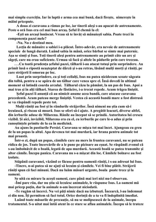mai simplu exerciţiu. Iar în luptă e arma cea mai bună, dacă fireşte, nimereşte în
mâini pricepute.
       A doua zi caravana a rămas pe loc, iar tinerii aleşi s-au apucat de antrenamente.
Peste o oră Isus era cel mai bun arcaş. Şeful îl chemă la el:
       -Eşti un arcaşi înnăscut. Vreau să te învăţ să mânuieşti sabia. Poate treci în
componenţa pazei mele?
       -Nu. Nu e destinul meu.
       Lecţia de mânuire a sabiei i-a plăcut. Între-adevăr, era nevoie de antrenamente
speciale de lungă durată. Luând sabia în mână, orice bărbat se simte mai puternic.
Aşa se simţi şi Isus. Toţi tinerii aleşi pentru antrenamente au primit câte un arc şi
săgeţi, care nu erau suficiente. Urmau să facă şi altele în pădurile prin care treceau.
     . . .Cu toată prudenţa şefului pazei, tâlharii i-au atacat totuşi prin surprindere. Au
primit însă o ripostă neaşteptat de dârză şi s-au retras, lăsând mulţi morţi şi răniţi, pe
care străjerii îi omorau pe loc.
       Luat prin surprindere, ca şi toţi ceilalţi, Isus nu putea nicidecum scoate săgeata
din tolbă, pentru a se apăra de un tâlhar care venea spre el. Însă dovedi în ultimul
moment să întindă coarda arcului. Tâlharul căzu la pământ, la un pas de Isus. Apoi a
mai tras şi în alţi tâlhari. Starea de fâstâcire, i-a trecut repede. Acum trăgea liniştit.
       Şeful pazei îi anunţă că au nimicit anume acea bandă, care atacase caravana
precedentă. Acum puteau merge liniştiţi. Vestea că această bandă mare a fost distrusă
se va răspândi repede peste tot.
      Mulţi răniţi au fost şi în rândurile străjerilor. Însă nimeni nu ştia cum să-i
lecuiască, şi riscau să moară. Isus se oferi să-i ajute. A pregătit leacuri, diverse altfel,
din ierburile aduse de Milarena. Rănile au început să se prindă. Autoritatea lui crescu
vizibil. Şi aici, invizibil, Milarena era cu el, cu ierburile pe care le-a adus şi prin
cunoştinţele primite de la ea în medicină.
     Au ajuns în pustiurile Persiei. Caravana se mişca tot mai încet. Ajungeau cu greu
de la un popas la altul. Apa devenea tot mai murdară, iar hrana pentru animale tot
mai proastă.
     Într-o zi, după un popas, cămilele care au mers în fruntea caravanei, nu se puteau
ridica de jos. Toate încercările de a le pune pe picioare au eşuat. Se răspândi zvonul că
s-au îmbolnăvit de o boală, legată de apa murdară. Această boală se putea transmite şi
altor cămile. Începu panica. Caravana nu s-a mişcat din loc. Cămilele bolnave au fost
izolate.
     Stăpânii caravanei, văzând ce făcuse pentru oamenii răniţi, i s-au adresat lui Isus.
     -Tinere, n-ai putea să ne ajuţi să lecuim şi cămilele. Vei fi bine plătit. Străjerii
răniţi spun că faci minuni. Dacă nu luăm măsuri urgente, boala poate trece şi la
oameni.
     Se uită cu mirare la aceşti oameni, care până mai ieri nici nu-l observau.
     -Îmi pare rău, dar nu ştiu să lecuiesc animalele, le răspunse Isus. La oameni mă
mai pricep puţin, dar la animale n-am încercat niciodată.
     -Te rugăm să încerci. Nu vei păţi nimic dacă nu izbuteşti. Încearcă, l-au îndemnat
ei din nou. Îţi permitem să faci totul. Orice dorinţă de a ta va fi îndeplinită imediat.
     Luând toate măsurile de precauţie, să nu se molipsească de la animale, începu
tratamentul. S-a uitat mai întâi atent în ce stare se aflau animalele. Începu să le trateze
 