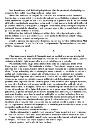 Isus deveni eroul zilei. Tâlharii prinşi tăceau până în momentul, când şeful pazei
scoase din foc o suliţă roşie. După asta nu-i putea opri.
      Banda lor, nevăzută de străjeri, de vre-o cinci zile urmărea această caravană
bogată. Aşa caravane pot să treacă odată în trei-patru ani. Hotărâse să atace în ultima
seară, crezând că străjerii nu vor fi atât de precauţi ca în primele zile. Ei au fost trimişi
să lichideze santinela din această parte, iar apoi, trecând uşor prin lagăr, să lichideze şi
pe celelalte santinele. Fără zgomot. Luaţi prin surprindere, străjerii nu puteau opune o
rezistenţă destoinică. În planul lor era să ia numai o parte din caravană, înţelegând că
pe toată nu erau în stare s-o ascundă.
     Tâlharii au fost lichidaţi. Şeful pazei, aflând de la tâlharii prinşi unde se află
banda, hotărî s-o atace şi s-o nimicească. Însă o parte din tâlhari au scăpat cu fuga.
Primejdie pentru caravană nu mai prezentau.
     Cu cât se apropia mai aproape de Palestina, cu atât mai tare i se zbătea inima. Mai
este oare vie mama? Ce mai face? Ce fac fraţii şi surorile? Îşi mai aminteşte cineva de
el? Îl vor recunoaşte oare?

                      X                               X                            X

      Când caravana se apropie de Nazareth, urcă pe o colină bine cunoscută şi privi
spre orăşelul natal. Nu văzu construcţii noi, orăşelul nu se schimbase cu nimic. Aceleaşi
cocioabe prăpădite, lipite una de alta, aceleaşi străzi înguste şi strâmbe.
      Păşea încet pe uliţa sa, pe care a mers ultima oară cu şaisprezece ani în urmă.
Viaţa curgea ca şi atunci. Nicăieri nici o schimbare. Nimeni nu-l cunoştea, cum nu
cunoştea nici el pe nimeni. Casa în care şi-a petrecut copilăria nu se schimbase însă cu
nimic. Tot aşa arăta şi ograda. Acolo despica lemne o femeie, iar un tânăr sta tolănit la
umbră sub vechiul copac, ce creştea în ogradă. Nimeni nu i-a acordat nici o atenţie.
Femeia îl privi, după care îşi văzu de treabă. Flăcăul nici nu ridică capul. În femeie o
recunoscu pe mamă-sa, cu toate că acum arăta bătrână. Inima începu să-i bată
puternic, avea impresia că o să-i sară din piept. Nu se încumeta să se apropie de mama,
cu toate că ardea de dorinţă s-o cuprindă în braţe, s-o privească în ochi, să-i sărute
mâna care cândva l-a mângâiat, care i-a dat o bucată de pâine să nu moară de foame.
Acum picioarele parcă i se lipiseră de pământ, nu se putea mişca din loc, iar gândurile,
gândurile…îl purtau în trecut, în momentul despărţirii de maică-sa, care rămase acolo,
unde s-au despărţit mult timp în urmă, cu ochii plini cu lacrimi, uitându-se în urma
caravanei care îl ducea pe feciorul ei mai mare într-o lume necunoscută, la un drum
necunoscut şi anevoios, fiind conştientă că poate îl vedea ultima oară. Caravana
dispăruse într-o vale, iar când se urcă din nou pe o colină, se uită în urmă şi văzu că
toţi cei ce petrecuse caravana se împrăştiase, şi numai figura mamei sale se vedea stând
singuratică acolo, unde ei s-au despărţit.
      Într-un târziu femeia se uită din nou la el şi întrebă:
     -Căuţi pe cineva, tinere, auzi el graiul său natal. Vocea mamei însă n-o recunoscu.
Se vede că o uitaseră. Doar atâţi ani au trecut din momentul când o auzi ultima oară !
     Nu era în stare să deschidă gura. Femeia continua să-l privească mirată, aşteptând
un răspuns. Flăcăul de sub copac aşa şi n-a mai ridicat capul.
     -Mamă, sunt eu, rosti în sfârşit. Sunt eu, Isus.
 
