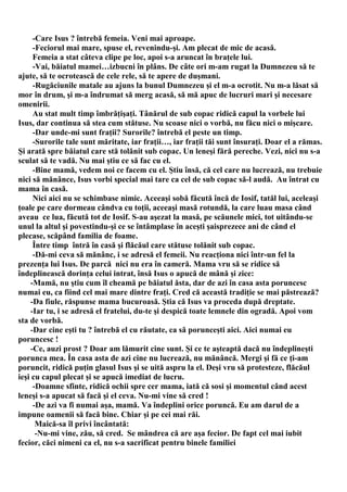 -Care Isus ? întrebă femeia. Veni mai aproape.
     -Feciorul mai mare, spuse el, revenindu-şi. Am plecat de mic de acasă.
     Femeia a stat câteva clipe pe loc, apoi s-a aruncat în braţele lui.
     -Vai, băiatul mamei…izbucni în plâns. De câte ori m-am rugat la Dumnezeu să te
ajute, să te ocrotească de cele rele, să te apere de duşmani.
     -Rugăciunile matale au ajuns la bunul Dumnezeu şi el m-a ocrotit. Nu m-a lăsat să
mor în drum, şi m-a îndrumat să merg acasă, să mă apuc de lucruri mari şi necesare
omenirii.
     Au stat mult timp îmbrăţişaţi. Tânărul de sub copac ridică capul la vorbele lui
Isus, dar continua să stea cum stătuse. Nu scoase nici o vorbă, nu făcu nici o mişcare.
     -Dar unde-mi sunt fraţii? Surorile? întrebă el peste un timp.
     -Surorile tale sunt măritate, iar fraţii…, iar fraţii tăi sunt însuraţi. Doar el a rămas.
Şi arată spre băiatul care stă tolănit sub copac. Un leneşi fără pereche. Vezi, nici nu s-a
sculat să te vadă. Nu mai ştiu ce să fac cu el.
     -Bine mamă, vedem noi ce facem cu el. Ştiu însă, că cel care nu lucrează, nu trebuie
nici să mănânce, Isus vorbi special mai tare ca cel de sub copac să-l audă. Au întrat cu
mama în casă.
     Nici aici nu se schimbase nimic. Aceeaşi sobă făcută încă de Iosif, tatăl lui, aceleaşi
ţoale pe care dormeau cândva cu toţii, aceeaşi masă rotundă, la care luau masa când
aveau ce lua, făcută tot de Iosif. S-au aşezat la masă, pe scăunele mici, tot uitându-se
unul la altul şi povestindu-şi ce se întâmplase în aceşti şaisprezece ani de când el
plecase, scăpând familia de foame.
     Între timp întră în casă şi flăcăul care stătuse tolănit sub copac.
     -Dă-mi ceva să mănânc, i se adresă el femeii. Nu reacţiona nici într-un fel la
prezenţa lui Isus. De parcă nici nu era în cameră. Mama vru să se ridice să
îndeplinească dorinţa celui intrat, însă Isus o apucă de mână şi zice:
    -Mamă, nu ştiu cum îl cheamă pe băiatul ăsta, dar de azi în casa asta poruncesc
numai eu, ca fiind cel mai mare dintre fraţi. Cred că această tradiţie se mai păstrează?
    -Da fiule, răspunse mama bucuroasă. Ştia că Isus va proceda după dreptate.
    -Iar tu, i se adresă el fratelui, du-te şi despică toate lemnele din ogradă. Apoi vom
sta de vorbă.
    -Dar cine eşti tu ? întrebă el cu răutate, ca să porunceşti aici. Aici numai eu
poruncesc !
    -Ce, auzi prost ? Doar am lămurit cine sunt. Şi ce te aşteaptă dacă nu îndeplineşti
porunca mea. În casa asta de azi cine nu lucrează, nu mănâncă. Mergi şi fă ce ţi-am
poruncit, ridică puţin glasul Isus şi se uită aspru la el. Deşi vru să protesteze, flăcăul
ieşi cu capul plecat şi se apucă imediat de lucru.
     -Doamne sfinte, ridică ochii spre cer mama, iată că sosi şi momentul când acest
leneşi s-a apucat să facă şi el ceva. Nu-mi vine să cred !
     -De azi va fi numai aşa, mamă. Va îndeplini orice poruncă. Eu am darul de a
impune oamenii să facă bine. Chiar şi pe cei mai răi.
      Maică-sa îl privi încântată:
      -Nu-mi vine, zău, să cred. Se mândrea că are aşa fecior. De fapt cel mai iubit
fecior, căci nimeni ca el, nu s-a sacrificat pentru binele familiei
 
