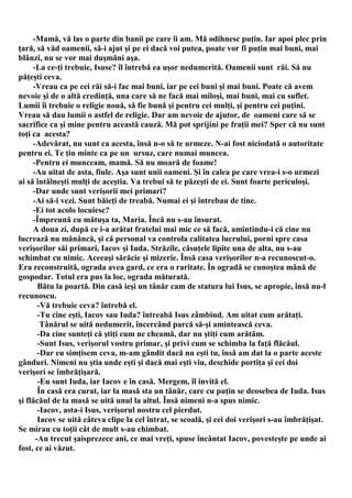 -Mamă, vă las o parte din banii pe care îi am. Mă odihnesc puţin. Iar apoi plec prin
ţară, să văd oamenii, să-i ajut şi pe ei dacă voi putea, poate vor fi puţin mai buni, mai
blânzi, nu se vor mai duşmăni aşa.
     -La ce-ţi trebuie, Isuse? îl întrebă ea uşor nedumerită. Oamenii sunt răi. Să nu
păţeşti ceva.
     -Vreau ca pe cei răi să-i fac mai buni, iar pe cei buni şi mai buni. Poate că avem
nevoie şi de o altă credinţă, una care să ne facă mai miloşi, mai buni, mai cu suflet.
Lumii îi trebuie o religie nouă, să fie bună şi pentru cei mulţi, şi pentru cei puţini.
Vreau să dau lumii o astfel de religie. Dar am nevoie de ajutor, de oameni care să se
sacrifice ca şi mine pentru această cauză. Mă pot sprijini pe fraţii mei? Sper că nu sunt
toţi ca acesta?
     -Adevărat, nu sunt ca acesta, însă n-o să te urmeze. N-ai fost niciodată o autoritate
pentru ei. Te ţin minte ca pe un ursuz, care numai muncea.
     -Pentru ei munceam, mamă. Să nu moară de foame!
     -Au uitat de asta, fiule. Aşa sunt unii oameni. Şi în calea pe care vrea-i s-o urmezi
ai să întâlneşti mulţi de aceştia. Va trebui să te păzeşti de ei. Sunt foarte periculoşi.
     -Dar unde sunt verişorii mei primari?
     -Ai să-i vezi. Sunt băieţi de treabă. Numai ei şi întrebau de tine.
     -Ei tot acolo locuiesc?
     -Împreună cu mătuşa ta, Maria. Încă nu s-au însurat.
     A doua zi, după ce i-a arătat fratelui mai mic ce să facă, amintindu-i că cine nu
lucrează nu mănâncă, şi că personal va controla calitatea lucrului, porni spre casa
verişorilor săi primari, Iacov şi Iuda. Străzile, căsuţele lipite una de alta, nu s-au
schimbat cu nimic. Aceeaşi sărăcie şi mizerie. Însă casa verişorilor n-a recunoscut-o.
Era reconstruită, ograda avea gard, ce era o raritate. În ogradă se cunoştea mână de
gospodar. Totul era pus la loc, ograda măturată.
       Bătu la poartă. Din casă ieşi un tânăr cam de statura lui Isus, se apropie, însă nu-l
recunoscu.
       -Vă trebuie ceva? întrebă el.
       -Tu cine eşti, Iacov sau Iuda? întreabă Isus zâmbind. Am uitat cum arătaţi.
        Tânărul se uită nedumerit, încercând parcă să-şi amintească ceva.
       -Da cine sunteţi că ştiţi cum ne cheamă, dar nu ştiţi cum arătăm.
       -Sunt Isus, verişorul vostru primar, şi privi cum se schimba la faţă flăcăul.
       -Dar eu simţisem ceva, m-am gândit dacă nu eşti tu, însă am dat la o parte aceste
gânduri. Nimeni nu ştia unde eşti şi dacă mai eşti viu, deschide portiţa şi cei doi
verişori se îmbrăţişară.
       -Eu sunt Iuda, iar Iacov e în casă. Mergem, îl invită el.
       În casă era curat, iar la masă sta un tânăr, care cu puţin se deosebea de Iuda. Isus
şi flăcăul de la masă se uită unul la altul. Însă nimeni n-a spus nimic.
       -Iacov, asta-i Isus, verişorul nostru cel pierdut.
       Iacov se uită câteva clipe la cel întrat, se scoală, şi cei doi verişori s-au îmbrăţişat.
Se mirau cu toţii cât de mult s-au chimbat.
      -Au trecut şaisprezece ani, ce mai vreţi, spuse încântat Iacov, povesteşte pe unde ai
fost, ce ai văzut.
 