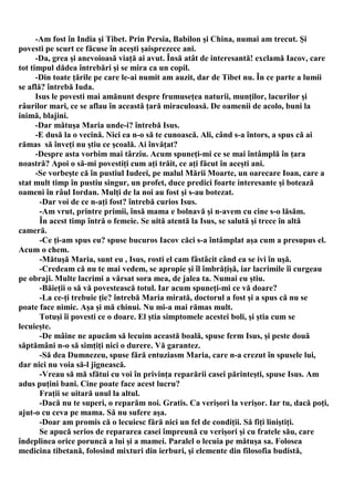 -Am fost în India şi Tibet. Prin Persia, Babilon şi China, numai am trecut. Şi
povesti pe scurt ce făcuse în aceşti şaisprezece ani.
      -Da, grea şi anevoioasă viaţă ai avut. Însă atât de interesantă! exclamă Iacov, care
tot timpul dădea întrebări şi se mira ca un copil.
      -Din toate ţările pe care le-ai numit am auzit, dar de Tibet nu. În ce parte a lumii
se află? întrebă Iuda.
      Isus le povesti mai amănunt despre frumuseţea naturii, munţilor, lacurilor şi
râurilor mari, ce se aflau în această ţară miraculoasă. De oamenii de acolo, buni la
inimă, blajini.
      -Dar mătuşa Maria unde-i? întrebă Isus.
      -E dusă la o vecină. Nici ea n-o să te cunoască. Ali, când s-a întors, a spus că ai
rămas să înveţi nu ştiu ce şcoală. Ai învăţat?
      -Despre asta vorbim mai târziu. Acum spuneţi-mi ce se mai întâmplă în ţara
noastră? Apoi o să-mi povestiţi cum aţi trăit, ce aţi făcut în aceşti ani.
      -Se vorbeşte că în pustiul Iudeei, pe malul Mării Moarte, un oarecare Ioan, care a
stat mult timp în pustiu singur, un profet, duce predici foarte interesante şi botează
oameni în râul Iordan. Mulţi de la noi au fost şi s-au botezat.
       -Dar voi de ce n-aţi fost? întrebă curios Isus.
       -Am vrut, printre primii, însă mama e bolnavă şi n-avem cu cine s-o lăsăm.
       În acest timp întră o femeie. Se uită atentă la Isus, se salută şi trece în altă
cameră.
       -Ce ţi-am spus eu? spuse bucuros Iacov căci s-a întâmplat aşa cum a presupus el.
Acum o chem.
       -Mătuşă Maria, sunt eu , Isus, rosti el cam fâstâcit când ea se ivi în uşă.
       -Credeam că nu te mai vedem, se apropie şi îl îmbrăţişă, iar lacrimile îi curgeau
pe obraji. Multe lacrimi a vărsat sora mea, de jalea ta. Numai eu ştiu.
       -Băieţii o să vă povestească totul. Iar acum spuneţi-mi ce vă doare?
       -La ce-ţi trebuie ţie? întrebă Maria mirată, doctorul a fost şi a spus că nu se
poate face nimic. Aşa şi mă chinui. Nu mi-a mai rămas mult.
       Totuşi îi povesti ce o doare. El ştia simptomele acestei boli, şi ştia cum se
lecuieşte.
       -De mâine ne apucăm să lecuim această boală, spuse ferm Isus, şi peste două
săptămâni n-o să simţiţi nici o durere. Vă garantez.
       -Să dea Dumnezeu, spuse fără entuziasm Maria, care n-a crezut în spusele lui,
dar nici nu voia să-l jignească.
       -Vreau să mă sfătui cu voi în privinţa reparării casei părinteşti, spuse Isus. Am
adus puţini bani. Cine poate face acest lucru?
       Fraţii se uitară unul la altul.
       -Dacă nu te superi, o reparăm noi. Gratis. Ca verişori la verişor. Iar tu, dacă poţi,
ajut-o cu ceva pe mama. Să nu sufere aşa.
       -Doar am promis că o lecuiesc fără nici un fel de condiţii. Să fiţi liniştiţi.
       Se apucă serios de repararea casei împreună cu verişori şi cu fratele său, care
îndeplinea orice poruncă a lui şi a mamei. Paralel o lecuia pe mătuşa sa. Folosea
medicina tibetană, folosind mixturi din ierburi, şi elemente din filosofia budistă,
 