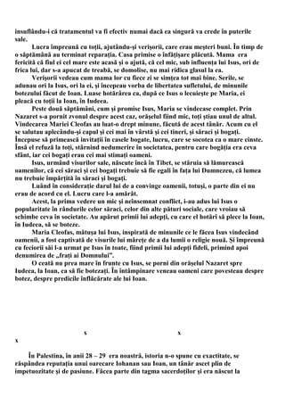 insuflându-i că tratamentul va fi efectiv numai dacă ea singură va crede în puterile
sale.
       Lucra împreună cu toţii, ajutându-şi verişorii, care erau meşteri buni. În timp de
o săptămână au terminat reparaţia. Casa primise o înfăţişare plăcută. Mama era
fericită că fiul ei cel mare este acasă şi o ajută, că cel mic, sub influenţa lui Isus, ori de
frica lui, dar s-a apucat de treabă, se domolise, nu mai ridica glasul la ea.
       Verişorii vedeau cum mama lor cu fiece zi se simţea tot mai bine. Serile, se
adunau ori la Isus, ori la ei, şi începeau vorba de libertatea sufletului, de minunile
botezului făcut de Ioan. Luase hotărârea ca, după ce Isus o lecuieşte pe Maria, ei
pleacă cu toţii la Ioan, în Iudeea.
       Peste două săptămâni, cum şi promise Isus, Maria se vindecase complet. Prin
Nazaret s-a pornit zvonul despre acest caz, orăşelul fiind mic, toţi ştiau unul de altul.
Vindecarea Mariei Cleofas au luat-o drept minune, făcută de acest tânăr. Acum cu el
se salutau aplecându-şi capul şi cei mai în vârstă şi cei tineri, şi săraci şi bogaţi.
Începuse să primească invitaţii în casele bogate, lucru, care se socotea ca o mare cinste.
Însă el refuză la toţi, stârnind nedumerire în societatea, pentru care bogăţia era ceva
sfânt, iar cei bogaţi erau cei mai stimaţi oameni.
       Isus, urmând visurilor sale, născute încă în Tibet, se stăruia să lămurească
oamenilor, că cei săraci şi cei bogaţi trebuie să fie egali în faţa lui Dumnezeu, că lumea
nu trebuie împărţită în săraci şi bogaţi.
       Luând în consideraţie darul lui de a convinge oamenii, totuşi, o parte din ei nu
erau de acord cu el. Lucru care l-a amărât.
       Acest, la prima vedere un mic şi neînsemnat conflict, i-au adus lui Isus o
popularitate în rândurile celor săraci, celor din alte pături sociale, care vroiau să
schimbe ceva în societate. Au apărut primii lui adepţi, cu care el hotărî să plece la Ioan,
în Iudeea, să se boteze.
       Maria Cleofas, mătuşa lui Isus, inspirată de minunile ce le făcea Isus vindecând
oamenii, a fost captivată de visurile lui măreţe de a da lumii o religie nouă. Şi împreună
cu feciorii săi l-a urmat pe Isus în toate, fiind primii lui adepţi fideli, primind apoi
denumirea de „fraţi ai Domnului”.
       O ceată nu prea mare în frunte cu Isus, se porni din orăşelul Nazaret spre
Iudeea, la Ioan, ca să fie botezaţi. În întâmpinare veneau oameni care povesteau despre
botez, despre predicile înflăcărate ale lui Ioan.




                         x                                   x
x

    În Palestina, în anii 28 – 29 era noastră, istoria n-o spune cu exactitate, se
răspândea reputaţia unui oarecare Iohanan sau Ioan, un tânăr ascet plin de
impetuozitate şi de pasiune. Făcea parte din tagma sacerdoţilor şi era născut la
 