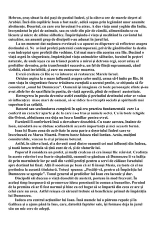 Hebron, oraş situat la doi paşi de pustiul Iudeei, şi la câteva ore de marele deşert al
Arabiei. Încă din copilărie Ioan a fost nazir, adică supus prin legământ unor anumite
abstinenţe. Deşertul, cu care era învecinat l-a atras. A dus viaţa unui yoghin din India,
înveşmântat în piei de animale, sau cu stofe din păr de cămilă, alimentându-se cu
lăcuste şi miere de albine sălbatice. Împărtăşindu-i viaţa şi meditând la cuvântul lui
cutezător, un anumit grup de discipoli s-au adunat în jurul lui.
      La un moment dat naţiunea evreiască s-a apucat cu disperare să reflecteze asupra
destinului ei. Ne având profeţi puternici contemporani, privirile gânditorilor la destin
s-au îndreptat spre profeţii din vechime. Cel mai mare din aceştea era Ilie. Ducând o
viaţă aspră în singurătate, împărtăşind viaţa animalelor sălbatice, locuind în peşteri
naturale, de unde ieşea cu un trăsnet pentru a mirui şi detrona regi, acest uriaş al
profeţilor devenise, prin transformări succesive, un fel de fiinţă supraumană, când
vizibilă, când invizibilă, şi care nu cunoscuse moartea.
      Evreii credeau că Ilie se va întoarce să restaureze Marele Israel.
      Oricine aspira la o mare influenţă asupra celor mulţi, urma să-l imite pe Ilie. Şi
cum viaţa în singurătate fusese trăsătura esenţială a acestui profet, se obişnuia să fie
considerat „omul lui Dumnezeu”. Oamenii îşi imaginau că toate personajele sfinte şi-au
avut zilele lor de sacrificiu în pustiu, de viaţă agrestă, plină de reţineri austeritate.
      Retragerea în pustiu devenise astfel condiţia şi preludiul destinului celor ce voiau
să influenţeze mase mari de oameni, să se ridice la o treaptă socială şi spirituală mai
superioară ca ceilalţi.
      Botezul sau scufundarea completă în apă era practica fundamentală care i-a
conferit un caracter aparte şi de la care i s-a tras şi numele sectei. Ca în toate religiile
din Orient, abluţiunea era deja un lucru familiar pentru evrei.
     Esenienii îi conferiseră însă o dezvoltare deosebită. Cu toate acestea, înainte de
Ioan, niciodată nu se dăduse scufundării această importanţă şi nici această formă.
     Ioan îşi fixase zona de activitate în acea parte a deşertului Iudeei care se
învecinează cu Marea Moartă. Pentru botez folosea râul Iordan. Acolo, mulţimi
considerabile, veneau la el şi primeau botezul.
     Astfel, în câteva luni, el a devenit unul dintre oamenii cei mai influenţi din Iudeea,
şi toată lumea trebuia să ţină cont de el, şi de sfaturile lui.
     Poporul îl considera un profet, şi mulţi credeau că era însuşi Ilie reînviat. Credinţa
în aceste reînvieri era foarte răspândită, oamenii se gândeau că Dumnezeu îi va înălţa
de prin mormintele lor pe unii din vechii profeţi pentru a servi de călăuze Israelului
spre destinul lui final. Alţii îl socoteau pe Ioan că ar fi însuşi Mesia, cu toate că el nu
pretindea la această titulatură. Totuşi spunea: „Pocăiţi-vă, pentru că Împărăţia lui
Dumnezeu se apropie”. Tonul general al predicilor lui Ioan era laconic şi dur.
     Discipolii săi duceau o viaţă deosebit de austeră, posteau în mod frecvent. În
acelaşi timp începuseră să promoveze ideea posesiunii în comun a bunurilor. Pornind
de la premiza că ar fi fost normal şi bine ca cel bogat să se împartă din ceea ce are şi
celui care nu avea. Astfel reieşea că săracul trebuie să beneficieze primul de împărăţia
lui Dumnezeu.
     Iudeea era centrul acţiunilor lui Ioan. Însă numele lui a pătruns repede şi în
Galileea şi a ajuns până la Isus, care, datorită faptelor sale, îşi formase deja în jurul
său un mic cerc de adepţi.
 