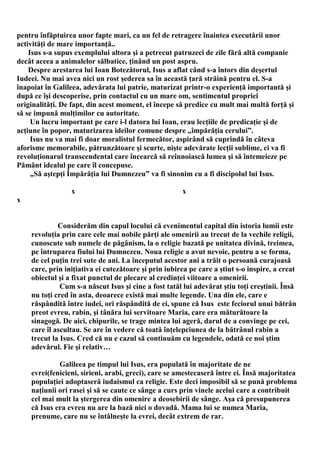 pentru înfăptuirea unor fapte mari, ca un fel de retragere înaintea executării unor
activităţi de mare importanţă..
    Isus s-a supus exemplului altora şi a petrecut patruzeci de zile fără altă companie
decât aceea a animalelor sălbatice, ţinând un post aspru.
    Despre arestarea lui Ioan Botezătorul, Isus a aflat când s-a întors din deşertul
Iudeei. Nu mai avea nici un rost şederea sa în această ţară străină pentru el. S-a
înapoiat în Galileea, adevărata lui patrie, maturizat printr-o experienţă importantă şi
după ce îşi descoperise, prin contactul cu un mare om, sentimentul propriei
originalităţi. De fapt, din acest moment, el începe să predice cu mult mai multă forţă şi
să se impună mulţimilor cu autoritate.
     Un lucru important pe care i-l datora lui Ioan, erau lecţiile de predicaţie şi de
acţiune în popor, maturizarea ideilor comune despre „împărăţia cerului”.
     Isus nu va mai fi doar moralistul fermecător, aspirând să cuprindă în câteva
aforisme memorabile, pătrunzătoare şi scurte, nişte adevărate lecţii sublime, ci va fi
revoluţionarul transcendental care încearcă să reînnoiască lumea şi să întemeieze pe
Pământ idealul pe care îl concepuse.
     „Să aştepţi Împărăţia lui Dumnezeu” va fi sinonim cu a fi discipolul lui Isus.

                 x                                    x
x


             Considerăm din capul locului că evenimentul capital din istoria lumii este
    revoluţia prin care cele mai nobile părţi ale omenirii au trecut de la vechile religii,
    cunoscute sub numele de păgânism, la o religie bazată pe unitatea divină, treimea,
    pe întruparea fiului lui Dumnezeu. Noua religie a avut nevoie, pentru a se forma,
    de cel puţin trei sute de ani. La începutul acestor ani a trăit o persoană curajoasă
    care, prin iniţiativa ei cutezătoare şi prin iubirea pe care a ştiut s-o inspire, a creat
    obiectul şi a fixat punctul de plecare al credinţei viitoare a omenirii.
              Cum s-a născut Isus şi cine a fost tatăl lui adevărat ştiu toţi creştinii. Însă
    nu toţi cred în asta, deoarece există mai multe legende. Una din ele, care e
    răspândită între iudei, ori răspândită de ei, spune că Isus este feciorul unui bătrân
    preot evreu, rabin, şi tânăra lui servitoare Maria, care era măturătoare la
    sinagogă. De aici, chipurile, se trage mintea lui ageră, darul de a convinge pe cei,
    care îl ascultau. Se are în vedere că toată înţelepciunea de la bătrânul rabin a
    trecut la Isus. Cred că nu e cazul să continuăm cu legendele, odată ce noi ştim
    adevărul. Fie şi relativ…

             Galileea pe timpul lui Isus, era populată în majoritate de ne
    evrei(fenicieni, sirieni, arabi, greci), care se amestecaseră între ei. Însă majoritatea
    populaţiei adoptaseră iudaismul ca religie. Este deci imposibil să se pună problema
    naţiunii ori rasei şi să se caute ce sânge a curs prin vinele acelui care a contribuit
    cel mai mult la ştergerea din omenire a deosebirii de sânge. Aşa că presupunerea
    că Isus era evreu nu are la bază nici o dovadă. Mama lui se numea Maria,
    prenume, care nu se întâlneşte la evrei, decât extrem de rar.
 