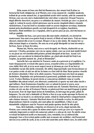 Ştim acum că Isus este fiul lui Dumnezeu, dar atunci toţi îl ştiau ca
feciorul lui Iosif, dulgherul, şi al Mariei, care erau oameni de condiţie modestă,
trăind de pe urma muncii lor, şi aparţinând acelei stări sociale, atât de comună în
Orient, care nu este nici a îndestulării dar nici chiar a mizeriei. Oraşul Nazaret,
după diferite descrieri, nu prea s-a schimbat de atunci. Străzile pe care s-a jucat el,
copil, le vedem în aceste cărări pietroase sau în aceste răspântii dintre căsuţele
sărăcăcioase. Casa lui Iosif se asemăna mult cu aceste dughene nevoiaşe, luminate
numai prin deschizătura porţii, servind deopotrivă ca tejghea, bucătărie,
dormitor, fiind mobilate cu o rogojină, câteva perne puse pe jos, căci dormeau cu
toţii pe podele.
          Familia lui Isus, care provenea din mai multe căsătorii, era destul de
numeroasă. Isus mai avea patru fraţi şi surori, el fiind cel mai mare. Toţi au rămas
obscuri, nimeni din ei nu l-a urmat. Despre ei nu se ştie nimic. De mama lui s-a
aflat tocmai după ce el murise. De asta au avut grijă discipolii cei mai devotaţi a
lui Isus, Iacov şi Ioan Zevedeu.
          Mama lui, Maria, mai avea o soră dreaptă, tot Maria, căsătorită cu un
oarecare Cleofas, prenume care nu ne spune nimic, care au avut mai mulţi feciori
ce au jucat un rol considerabil printre primii discipoli al lui Isus. Aceşti veri
primari, care au aderat la tânărul învăţător, pe când adevăraţii lui fraţi l-au
respins, au primit numele de „fraţi ai Domnului”.
          Surorile lui s-au măritat în Nazaret, unde şi-a petrecut şi el copilăria. Ca
toate târguşoarele evreieşti din epoca aceea, oraşelul arăta ca o îngrămădire de
case zidite fără stil, şi avea acest aspect uscat şi sărman pe care îl au încă şi
localităţile rurale din ţările orientale. De altfel, împrejurimile sunt fermecătoare şi
s-ar putea crede că nici un alt loc în lume n-a fost atât de bine făcut pentru visurile
de fericire absolută. Chiar şi în zilele noastre, Nazaretul mai este încă un popas
încântător. Populaţia este prietenoasă şi generoasă, grădinile sunt răcoroase şi
verzi. Vechea fântâna, în jurul căreia se concentrau altădată viaţa şi veselia
familiilor din micul orăşel, este distrusă, conductele ei sparte nu mai aduc decât o
apă tulbure. Însă frumuseţea femeilor care se adună în jurul ei seara, acea
frumuseţe care a fost remarcată încă în secolul şase de Antonin Martirul, şi care se
credea că este un dar al Fecioarei Maria, se păstrează într-un mod frapant şi până
în prezent. Este de fapt tipul sirian de feminitate, în întreaga lui graţie, plină de
langoare. Nu este nici o îndoială că Maria a fost şi ea pe acolo aproape în fiecare zi,
avându-şi şi ea locul ei, cu ulciorul pe umăr, stând la rând printre compatrioatele
sale rămase obscure. Antonin Martirul observă că femeile evreice, în altă parte
dispreţuitoare faţă de creştini, aici sunt pline de amabilitate. Chiar şi azi
duşmăniile religioase sunt în Nazaret mai puţin aprinse decât în alte părţi.
         Isus, fără îndoială, a deprins să citească şi să scrie, după metoda din
Orient, care consta din a pune în mâna unui copil o carte pe care el o repeta în
cadenţă, împreună cu micii săi camarazi, până ce o ştia pe de rost. În micile oraşe
evreieşti învăţătorul şcolii era hazzanul, care, totodată, era şi cititorul din
sinagogă. Isus a frecventat puţin şcolile mai avansate ale scribilor, căciNazaretul
nici nu avea astfel de şcoli, şi nu a avut nici unul din acele titluri care, în ochii celor
 