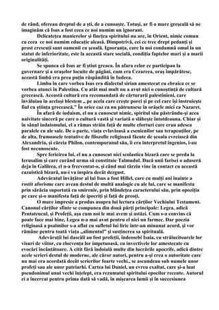 de rând, ofereau dreptul de a şti, de a cunoaşte. Totuşi, ar fi o mare greşeală să ne
imaginăm că Isus a fost ceea ce noi numim un ignorant.
        Delicateţea manierelor şi fineţea spiritului nu are, în Orient, nimic comun
cu ceea ce noi numim educaţie aleasă. Dimpotrivă, cei ce trec drept pedanţi şi
prost crescuţi sunt oamenii cu şcoală. Ignoranţa, care la noi condamnă omul la un
statut de inferioritate, este la această stare socială, condiţia faptelor mari şi a marii
originalităţi.
        Se spunea că Isus ar fi ştiut greaca. În afara celor ce participau la
guvernare şi a oraşelor locuite de păgâni, cum era Cezareea, oraş împărătesc,
această limbă era prea puţin răspândită în Iudeea.
        Limba în care vorbea Isus era dialectul sirian amestecat cu ebraica ce se
vorbea atunci în Palestina. Cu atât mai mult nu a avut nici o cunoştinţă de cultură
grecească. Această cultură era recomandată de cărturarii palestinieni, care
învăluiau în acelaşi blestem „ pe acela care creşte porci şi pe cel care îşi instruieşte
fiul cu ştiinţa grecească.” În orice caz ea nu pătrunsese în orăşele mici ca Nazaret.
        În afară de iudaism, el nu a cunoscut nimic, spiritul său păstrându-şi acea
naivitate sinceră pe care o cultură vastă şi variată o slăbeşte întotdeauna. Chiar şi
în sânul iudaismului, el a rămas străin faţă de multe eforturi care erau adesea
paralele cu ale sale. De o parte, viaţa evlavioasă a esenienilor sau terapeuţilor, pe
de alta, frumoasele tentative de filozofie religioasă făcute de şcoala evreiască din
Alexandria, şi căreia Philon, contemporanul său, îi era interpretul ingenios, i-au
fost necunoscute.
        Spre fericirea lui, el nu a cunoscut nici scolastica bizară care se preda la
Ierusalim şi care curând urma să constituie Talmudul. Dacă unii farisei o aduseră
deja în Galileea, el n-a frecventat-o, şi când mai târziu vine în contact cu această
cazuistică bizară, nu-i va inspira decât dezgust.
        Adevăratul învăţător al lui Isus a fost Hillel, care cu mulţi ani înainte a
rostit aforisme care aveau destul de multă analogie cu ale lui, care se manifesta
prin sărăcia suportată cu smirenie, prin blândeţea caracterului său, prin opoziţia
pe care şi-o manifesta faţă de ipocriţi şi faţă de preoţi.
        O mare impresie a produs asupra lui lectura cărţilor Vechiului Testament.
Canonul cărţilor sfinte se compunea din două părţi principale: Legea, adică
Pentateucul, şi Profeţii, aşa cum noi le mai avem şi astăzi. Cum s-a convins că
poate face mai bine, Legea n-a mai avut pentru el nici un farmec. Dar poezia
religioasă a psalmilor s-a aflat cu sufletul lui liric într-un minunat acord, şi vor
rămâne pentru toată viaţa „alimentul” şi susţinerea sa spirituală.
         Adevăraţii lui dascăli au fost profeţii, îndeosebi Isaia, cu strălucitoarele lor
visuri de viitor, cu elocvenţa lor impetuoasă, cu invectivele lor amestecate cu
evocări încântătoare. A citit fără îndoială multe din lucrările apocrife, adică dintre
acele scrieri destul de moderne, ale căror autori, pentru a-şi crea o autoritate care
nu mai era acordată decât scrierilor foarte vechi., se ascundeau sub numele unor
profeţi sau ale unor patriarhi. Cartea lui Daniel, un evreu exaltat, care şi-a luat
pseudonimul unui vechi înţelept, era rezumatul spiritului epocilor recente. Autorul
ei a încercat pentru prima dată să vadă, în mişcarea lumii şi în succesiunea
 