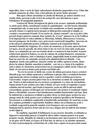 imperiilor, doar o serie de fapte subordonate destinelor poporului evreu. Chiar din
primele momente de citire, Isus a fost pătruns de aceste înalte speranţe!
         Mai apoi a făcut cunoştinţă cu cărţile lui Henoch, pe atunci cinstite ca şi
cărţile sfinte, precum şi alte scrieri de acelaşi fel, care întreţineau o mare
frământare în imaginaţia populară.
         Venirea lui Mesia, înconjurat de glorie şi de teroare, naţiunile prăbuşindu-
se unele peste altele, cataclismul cerului şi a pământului – au fost hrana obişnuită
a imaginaţiei sale, şi cum aceste revoluţii erau considerate ca foarte apropiate,
această viziune i-a apărut lui la început ca fiind perfect naturală şi simplă, ca
rezultat a necunoaşterii lumii. El nu auzise de „lumea romană”, nu avea nici o idee
precisă despre puterea romană, doar numele de „Cezar” ajunsese la el. În Galileea
şi în împrejurimi el vedea zidindu-se Tiberiada, Iuliada, Diocesareea, Cesareea,
lucruri pompoase ale Irozilor, care, prin aceste construcţii magnifice, încercau să-
şi dovedească admiraţia pentru civilizaţia romană şi devotamentul faţă de
membrii familiei lui Augustus. El a văzut, de asemenea, şi Sevasta, opera lui Irod
cel mare, oraş de paradă, ale cărui ruine te fac să crezi că a fost adus acolo gata
făcut, ca o maşinărie pe care nu trebuie decât s-o montezi la faţa locului. Această
arhitectură ajunsă în Iudeea, cu sute de coloane de acelaşi diametru, ornamente
sofisticate neînţelese, iată ce înţelegea el prin „împărăţiile lumii şi toată gloria lor”
Însă tot acest lux de comandă, această artă administrativă şi oficială - i-au
displăcut. Satele sale galileene, amestec confuz de colibe, ogrăzi şi crame, tăiate
direct în stâncă, fântâni, smochini şi măslini – este tot ce a văzut el în copilărie,
iată ce iubea el. Societatea aristocratică nu şi-a imaginat-o altfel, decât o făcea un
tânăr să care privea lumea prin prisma naivităţii sale.
           Nu era la curent cu ideile noi, create de ştiinţa grecească, baza a oricărei
filosofii şi pe care ştiinţa modernă a confirmat-o plenar, idee a excluderii forţelor
supranaturale cărora credinţa naivă a epocilor vechi le atribuia guvernarea
Universului. Asupra acestui punct Isus nu se deosebea cu nimic de compatrioţii
săi. Pentru el miraculosul nu era un lucru excepţional, ci o stare de normalitate.
Omul căruia îi este străină orice idee a fizicii, cel care crede că rugându-se poate
schimba mersul norilor, opri boala şi moartea, acela nu află în miracol nimic
extraordinar, pentru că întregul curs al lucrurilor este pentru el rezultatul voinţei
libere a Divinităţii. Aceasta a fost întotdeauna condiţia intelectuală a lui Isus. Însă
în sufletul lui, o asemenea credinţă a produs efecte cu totul opuse acelora la care
ajunge omul de rând, pentru care credinţa în acţiunea specifică a lui Dumnezeu
favorizează o credulitate neghioabă şi înşelătoriile şarlatanilor. În cazul lui, ea ţine
de o noţiune profundă a raporturilor familiare dintre om şi Dumnezeu şi de o
credinţă exagerată în puterile omului, erori frumoase care au contribuit
fundamental la sporirea forţei sale de care nu a dispus nici un individ nici înainte
şi nici după el.
         În copilărie, legendele îl înfăţişează cu un caracter deosebit, revoltându-se
împotriva autorităţii paterne şi ieşind în afara căilor comune pentru a-şi urma
propria vocaţie. Relaţiile de rudenie n-au însemnat mare lucru pentru el. Familia
sa nu pare să-l fi iubit, şi el pare să fi fost dur, la adresa ei, în anumite momente.
Ca toţi cei preocupaţi în exclusivitate de o idee Isus a ajuns să nu prea ţină seama
 
