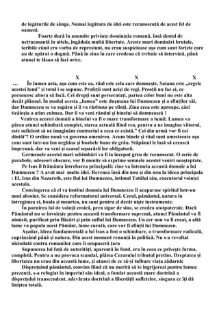 de legăturile de sânge. Numai legătura de idei este recunoscută de acest fel de
    oameni.
             Foarte dură în anumite privinţe dominaţia romană, însă destul de
    netracasantă în altele, îngăduia multă libertate. Aceste mari dominări brutale,
    teribile când era vorba de represiuni, nu erau suspicioase aşa cum sunt forţele care
    au de apărat o dogmă. Până în ziua în care credeau că trebuie să intervină, până
    atunci te lăsau să faci orice.


                                X                            X                         X
 …      În lumea asta, aşa cum este ea, răul este cela care domneşte. Satana este „regele
acestei lumi” şi totul i se supune. Profeţii sunt ucişi de regi. Preoţii nu fac ei, ce
poruncesc altora să facă. Cei drepţi sunt persecutaţi, partea celor buni nu este alta
decât plânsul. În modul acesta „lumea” este duşmana lui Dumnezeu şi a sfinţilor săi,
dar Dumnezeu se va supăra şi îi va răzbuna pe sfinţi. Ziua ceea este aproape, căci
ticăloşia a atins culmea. Dar îi va veni rândul şi binelui să domnească !
     Venirea acestei domnii a binelui va fi o mare transformare a lumii. Lumea va
părea atunci schimbată complet, starea actuală fiind rea, pentru a ne imagina viitorul,
este suficient să ne imaginăm contrariul a ceea ce există.” Cei din urmă vor fi cei
dintâi”! O ordine nouă va guverna omenirea. Acum binele şi răul sunt amestecate aşa
cum sunt într-un lan neghina şi boabele bune de grâu. Stăpânul le lasă să crească
împreună, dar va veni şi ceasul separării lor obligatorii.
      Germenele acestei mari schimbări va fi la început greu de recunoscut. O serie de
parabole, adeseori obscure, vor fi menite să exprime semnele acestei veniri neaşteptate.
      Pe Isus îl frământa întrebarea principală: cine va întemeia această domnie a lui
Dumnezeu ? A avut mai multe idei. Revenea însă din nou şi din nou la ideea principala
: El, Isus din Nazareth, este fiul lui Dumnezeu, intimul Tatălui său, executorul voinţei
acestuia.
      Convingerea că el va institui domnia lui Dumnezeu îi acaparase spiritul într-un
mod absolut. Se considera reformatorul universal. Cerul, pământul, natura în
întregimea ei, boala şi moartea, nu sunt pentru el decât nişte instrumente.
      În pornirea lui de voinţă eroică, prea sigur de sine, se credea atotputernic. Dacă
Pământul nu se învoieşte pentru această transformare supremă, atunci Pământul va fi
nimicit, purificat prin flăcări şi prin suflul lui Dumnezeu. Un cer nou va fi creat, o altă
lume va popula acest Pământ, lume curată, care vor fi sfinţii lui Dumnezeu.
      Aşadar, ideea fundamentală a lui Isus a fost o schimbare, o transformare radicală,
cuprinzând până şi natura. Din acest moment renunţă la politică. Nu s-a revoltat
niciodată contra romanilor care îi ocupaseră ţara
      Supunerea lui faţă de autorităţi, aparentă în fond, era în ceea ce priveşte forma,
completă. Pentru a nu provoca scandal, plătea Cezarului tributul pretins. Dreptatea şi
libertatea nu erau din această lume, şi atunci de ce să-şi tulbure viaţa zădarnic
      Dispreţuind pământul, convins fiind că nu merită să te îngrijorezi pentru lumea
prezentă, s-a refugiat în imperiul său ideal, a fondat această mare doctrină a
dispreţului transcendent, adevărata doctrină a libertăţii sufletelor, singura ce îţi dă
liniştea totală.
 