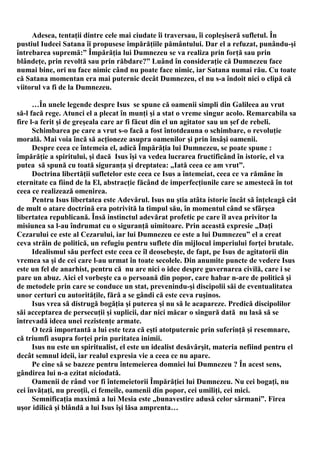 Adesea, tentaţii dintre cele mai ciudate îi traversau, îi copleşiseră sufletul. În
pustiul Iudeei Satana îi propusese împărăţiile pământului. Dar el a refuzat, punându-şi
întrebarea supremă:” Împărăţia lui Dumnezeu se va realiza prin forţă sau prin
blândeţe, prin revoltă sau prin răbdare?” Luând în consideraţie că Dumnezeu face
numai bine, ori nu face nimic când nu poate face nimic, iar Satana numai rău. Cu toate
că Satana momentan era mai puternic decât Dumnezeu, el nu s-a îndoit nici o clipă că
viitorul va fi de la Dumnezeu.

      …În unele legende despre Isus se spune că oamenii simpli din Galileea au vrut
să-l facă rege. Atunci el a plecat în munţi şi a stat o vreme singur acolo. Remarcabila sa
fire l-a ferit şi de greşeala care ar fi făcut din el un agitator sau un şef de rebeli.
      Schimbarea pe care a vrut s-o facă a fost întotdeauna o schimbare, o revoluţie
morală. Mai voia încă să acţioneze asupra oamenilor şi prin însâşi oamenii.
      Despre ceea ce întemeia el, adică Împărăţia lui Dumnezeu, se poate spune :
împărăţie a spiritului, şi dacă Isus îşi va vedea lucrarea fructificând în istorie, el va
putea să spună cu toată siguranţa şi dreptatea: „Iată ceea ce am vrut”.
      Doctrina libertăţii sufletelor este ceea ce Isus a întemeiat, ceea ce va rămâne în
eternitate ca fiind de la El, abstracţie făcând de imperfecţiunile care se amestecă în tot
ceea ce realizează omenirea.
      Pentru Isus libertatea este Adevărul. Isus nu ştia atâta istorie încât să înţeleagă cât
de mult o atare doctrină era potrivită la timpul său, în momentul când se sfârşea
libertatea republicană. Însă instinctul adevărat profetic pe care îl avea privitor la
misiunea sa l-au îndrumat cu o siguranţă uimitoare. Prin această expresie „Daţi
Cezarului ce este al Cezarului, iar lui Dumnezeu ce este a lui Dumnezeu” el a creat
ceva străin de politică, un refugiu pentru suflete din mijlocul imperiului forţei brutale.
      Idealismul său perfect este ceea ce îl deosebeşte, de fapt, pe Isus de agitatorii din
vremea sa şi de cei care l-au urmat în toate secolele. Din anumite puncte de vedere Isus
este un fel de anarhist, pentru că nu are nici o idee despre guvernarea civilă, care i se
pare un abuz. Aici el vorbeşte ca o persoană din popor, care habar n-are de politică şi
de metodele prin care se conduce un stat, prevenindu-şi discipolii săi de eventualitatea
unor certuri cu autorităţile, fără a se gândi că este ceva ruşinos.
      Isus vrea să distrugă bogăţia şi puterea şi nu să le acapareze. Predică discipolilor
săi acceptarea de persecuţii şi suplicii, dar nici măcar o singură dată nu lasă să se
întrevadă ideea unei rezistenţe armate.
      O teză importantă a lui este teza că eşti atotputernic prin suferinţă şi resemnare,
că triumfi asupra forţei prin puritatea inimii.
      Isus nu este un spiritualist, el este un idealist desăvârşit, materia nefiind pentru el
decât semnul ideii, iar realul expresia vie a ceea ce nu apare.
      Pe cine să se bazeze pentru întemeierea domniei lui Dumnezeu ? În acest sens,
gândirea lui n-a ezitat niciodată.
      Oamenii de rând vor fi întemeietorii Împărăţiei lui Dumnezeu. Nu cei bogaţi, nu
cei învăţaţi, nu preoţii, ci femeile, oamenii din popor, cei umiliţi, cei mici.
      Semnificaţia maximă a lui Mesia este „bunavestire adusă celor sărmani”. Firea
uşor idilică şi blândă a lui Isus îşi lăsa amprenta…
 