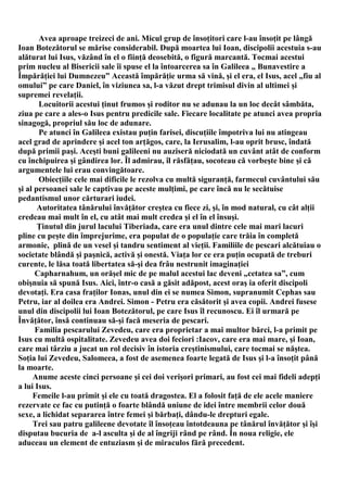 Avea aproape treizeci de ani. Micul grup de însoţitori care l-au însoţit pe lângă
Ioan Botezătorul se mărise considerabil. După moartea lui Ioan, discipolii acestuia s-au
alăturat lui Isus, văzând în el o fiinţă deosebită, o figură marcantă. Tocmai acestui
prim nucleu al Bisericii sale îi spuse el la întoarcerea sa în Galileea „ Bunavestire a
Împărăţiei lui Dumnezeu” Această împărăţie urma să vină, şi el era, el Isus, acel „fiu al
omului” pe care Daniel, în viziunea sa, l-a văzut drept trimisul divin al ultimei şi
supremei revelaţii.
       Locuitorii acestui ţinut frumos şi roditor nu se adunau la un loc decât sâmbăta,
ziua pe care a ales-o Isus pentru predicile sale. Fiecare localitate pe atunci avea propria
sinagogă, propriul său loc de adunare.
       Pe atunci în Galileea existau puţin farisei, discuţiile împotriva lui nu atingeau
acel grad de aprindere şi acel ton arţăgos, care, la Ierusalim, l-au oprit brusc, îndată
după primii paşi. Aceşti buni galileeni nu auziseră niciodată un cuvânt atât de conform
cu închipuirea şi gândirea lor. Îl admirau, îl răsfăţau, socoteau că vorbeşte bine şi că
argumentele lui erau convingătoare.
       Obiecţiile cele mai dificile le rezolva cu multă siguranţă, farmecul cuvântului său
şi al persoanei sale le captivau pe aceste mulţimi, pe care încă nu le secătuise
pedantismul unor cărturari iudei.
       Autoritatea tânărului învăţător creştea cu fiece zi, şi, în mod natural, cu cât alţii
credeau mai mult în el, cu atât mai mult credea şi el în el însuşi.
       Ţinutul din jurul lacului Tiberiada, care era unul dintre cele mai mari lacuri
pline cu peşte din împrejurime, era populat de o populaţie care trăia în completă
armonie, plină de un vesel şi tandru sentiment al vieţii. Familiile de pescari alcătuiau o
societate blândă şi paşnică, activă şi onestă. Viaţa lor ce era puţin ocupată de treburi
curente, le lăsa toată libertatea să-şi dea frâu nestrunit imaginaţiei
      Capharnahum, un orăşel mic de pe malul acestui lac deveni „cetatea sa”, cum
obişnuia să spună Isus. Aici, într-o casă a găsit adăpost, acest oraş ia oferit discipoli
devotaţi. Era casa fraţilor Ionas, unul din ei se numea Simon, supranumit Cephas sau
Petru, iar al doilea era Andrei. Simon - Petru era căsătorit şi avea copii. Andrei fusese
unul din discipolii lui Ioan Botezătorul, pe care Isus îl recunoscu. Ei îl urmară pe
Învăţător, însă continuau să-şi facă meseria de pescari.
      Familia pescarului Zevedeu, care era proprietar a mai multor bărci, l-a primit pe
Isus cu multă ospitalitate. Zevedeu avea doi feciori :Iacov, care era mai mare, şi Ioan,
care mai târziu a jucat un rol decisiv în istoria creştinismului, care tocmai se năştea.
Soţia lui Zevedeu, Salomeea, a fost de asemenea foarte legată de Isus şi l-a însoţit până
la moarte.
     Anume aceste cinci persoane şi cei doi verişori primari, au fost cei mai fideli adepţi
a lui Isus.
     Femeile l-au primit şi ele cu toată dragostea. El a folosit faţă de ele acele maniere
rezervate ce fac cu putinţă o foarte blândă uniune de idei între membrii celor două
sexe, a lichidat separarea între femei şi bărbaţi, dându-le drepturi egale.
     Trei sau patru galileene devotate îl însoţeau întotdeauna pe tânărul învăţător şi îşi
disputau bucuria de a-l asculta şi de al îngriji rând pe rând. În noua religie, ele
aduceau un element de entuziasm şi de miraculos fără precedent.
 