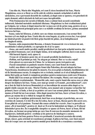 Una din ele, Maria din Magdala, ori cum îi zicea însoţitorii lui Isus, Maria
Magdalena, ceea ce a făcut ca să fie atât de celebru numele orăşelului ei atât de
sărăcăcios, era o persoană deosebit de exaltată, şi după cum se spunea, era posedată de
şapte demoni, adică afectată de boli nervoase inexplicabile.
      Prin frumuseţea lui curată şi blândă, Isus a calmat însă această constituţie
tulburată, folosind metodele medicinii tibetane. Magdalena i-a fost credincioasă până
pe Golgota, iar a doua zi după moartea lui va juca un rol de prim rang, pentru că ea a
fost intermediatorul principal prin care s-a stabilit credinţa în înviere, prima anunţând
învierea lui Isus.
     Ioana, soţia lui Khouza, şi altele care au rămas necunoscute, l-au urmat fără
încetare şi l-au slujit pe Isus. Unele din ele erau bogate, şi, prin averea lor, l-au ajutat
pe tânărul profet să poată trăi fără grija bucăţii de pâine, să-şi îndeplinească
nestingherit misia.
     Suzana, soţia negustorului Bezema, o femeie frumoasă de vre-o treizeci de ani,
ascultându-i odată predicile, s-a apropiat de el şi i-a spus:
     -Isuse, am auzit multe predici, mulţi predicători au fost prin orăşelul nostru, dar
aşa predică frumoasă, care să-ţi împle inima, să-ţi mângâie sufletul, încă n-am auzit.
     -Mă bucură faptul, soră, spuse el.
     -Vreau să vă însoţesc peste tot, să vă ascult predicile încântătoare.
     -Poftim, noi îi primim pe toţi. Nu alegem pe nimeni. Dar ce va zice soţul?
     -Este plecat cu caravana în China. Se va întoarce peste trei-patru ani.
     -Faceţi cunoştinţă cu puţinele noastre femei, care sunt femei de treabă.
     Astfel, una dintre cele mai bogate femei din Palestina, deveni adepta lui Isus
Nazariteanu, însoţitoarea lui până la moarte. Ea avea grijă ca hainele, încălţămintea lui
să fie întotdeauna curate, îi cumpăra tot ce trebuia, numai ca el să-şi îndeplinească
misia fără griji, pe banii ei cumpărau produse pentru numeroasa ceată care îl însoţea.
     Mulţi alţii l-au urmat pe tânărul Învăţător. De exemplu, Matei, care mai apoi a
devenit stâlpul creştinismului, Memoriile sale, sunt o parte bună din sursa ceea ce ştim
despre învăţătura lui Isus. Toma, care mai pe urmă va fi numit „necredinciosul”, care
nu a fost de faţă la învierea Domnului şi s-a încredinţat de aceasta abia după ce i-a
pipăit rănile cauzate de cuie. Maria Cleofas, sora mamei sale şi mama verişorilor lui
primari, Iacov şi Iuda, a fost şi ea printre cei care l-au urmat până la moarte. Numai
mama şi fraţii lui nu l-au urmat. Abia după moartea lui Isus, Iacov şi Ioan Zevedeu, o
găsesc pe mama lui şi o ridică la rangul de sfântă.
    Avea în jur o mulţime prietenoasă, însă Isus avea desigur şi preferinţe, un cerc
restrâns de oameni. Cei doi fii a lui Zevedeu, Iacov şi Ioan, făceau parte din acest cerc.
Erau plini de zel şi pasiune. Tocmai din cauza zelului lor excesiv, Isus i-a poreclit cu
umor „fii ai tunetului”, pentru că dacă ar fi avut la îndemână un fulger, ar fi abuzat
folosindu-l prea des. În evangheliile sinoptice se spune că Petru, Iacov şi Ioan, fiii lui
Zevedeu, au format un grup intim pe care Isus îl convoca în anumite momente de
îngrijorare, îndoială pentru credinţa şi de puterea de înţelegere a unora.
    Afecţiunea lui Isus pentru Petru era profundă. Caracterul acestuia din urmă,
drept, sincer, gata oricând să reacţioneze prompt, îi plăcea lui Isus, care însă uneori
lăsa să-i scape care un surâs pentru modul prea hotărât de a reacţiona a acestuia.
 