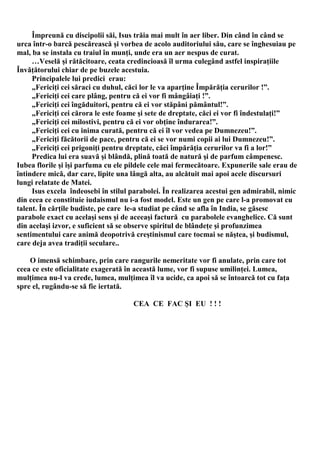 Împreună cu discipolii săi, Isus trăia mai mult în aer liber. Din când în când se
urca într-o barcă pescărească şi vorbea de acolo auditoriului său, care se înghesuiau pe
mal, ba se instala cu traiul în munţi, unde era un aer nespus de curat.
     …Veselă şi rătăcitoare, ceata credincioasă îl urma culegând astfel inspiraţiile
Învăţătorului chiar de pe buzele acestuia.
     Principalele lui predici erau:
     „Fericiţi cei săraci cu duhul, căci lor le va aparţine Împărăţia cerurilor !”.
     „Fericiţi cei care plâng, pentru că ei vor fi mângâiaţi !”.
     „Fericiţi cei îngăduitori, pentru că ei vor stăpâni pământul!”.
     „Fericiţi cei cărora le este foame şi sete de dreptate, căci ei vor fi îndestulaţi!”
     „Fericiţi cei milostivi, pentru că ei vor obţine îndurarea!”.
     „Fericiţi cei cu inima curată, pentru că ei îl vor vedea pe Dumnezeu!”.
     „Fericiţi făcătorii de pace, pentru că ei se vor numi copii ai lui Dumnezeu!”.
     „Fericiţi cei prigoniţi pentru dreptate, căci împărăţia cerurilor va fi a lor!”
     Predica lui era suavă şi blândă, plină toată de natură şi de parfum câmpenesc.
Iubea florile şi îşi parfuma cu ele pildele cele mai fermecătoare. Expunerile sale erau de
întindere mică, dar care, lipite una lângă alta, au alcătuit mai apoi acele discursuri
lungi relatate de Matei.
     Isus excela îndeosebi în stilul parabolei. În realizarea acestui gen admirabil, nimic
din ceea ce constituie iudaismul nu i-a fost model. Este un gen pe care l-a promovat cu
talent. În cărţile budiste, pe care le-a studiat pe când se afla în India, se găsesc
parabole exact cu acelaşi sens şi de aceeaşi factură cu parabolele evanghelice. Că sunt
din acelaşi izvor, e suficient să se observe spiritul de blândeţe şi profunzimea
sentimentului care animă deopotrivă creştinismul care tocmai se năştea, şi budismul,
care deja avea tradiţii seculare..

    O imensă schimbare, prin care rangurile nemeritate vor fi anulate, prin care tot
ceea ce este oficialitate exagerată în această lume, vor fi supuse umilinţei. Lumea,
mulţimea nu-l va crede, lumea, mulţimea îl va ucide, ca apoi să se întoarcă tot cu faţa
spre el, rugându-se să fie iertată.

                                     CEA CE FAC ŞI EU ! ! !
 