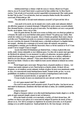 Adolescentul Isus a rămas vrăjit de ceea ce văzuse. Dacă i-ar fi spus
cineva, nu ar fi crezut! Însă totul s-a petrecut în faţa ochilor lui. Se făcu foarte
curios. Voia să ştie şi el secretele acestei capacităţi extraomeneşti. Dar unde poate
învăţa? De la cine? Vru să întrebe, însă nu cunoştea limba locală. Revenind la
caravană, îl întreabă pe Ali:
          -Nu ştiţi unde se învaţă toată minunea această? şi îi povesti lui Ali ce
văzuse.
          -Am auzit că la nord, sus în munţi este o ţară, unde sunt adunate duhuri
ale diferitor popoare şi oameni deştepţi. Călugării de acolo cunosc această ştiinţă.
Dar drumul încolo e extrem de greu şi anevoios. Nu toţi dintre cei care s-au pornit
încolo, au şi ajuns. Asta e tot ce ştiu.
          Isus nu putu dormi. În ochi avea scena cu fetiţa care era dusă pe palmă ca
o frunză. De unde avea acel bărbat atâta putere fizică? Nu părea aşa voinic. Dar
oricât de voinic n-ar fi omul, nu poate duce o femeie pe palmă. Însă cum o ducea
acel din cerc? Înţelegea că acolo era ascunsă o taină, cunoscută probabil doar de
un cerc restrâns de oameni. O dorinţă mare, o dorinţă arzătoare i-a împlut inima,
tot corpul – dorinţa de a cunoaşte şi el aceste taine ale naturii, sau puterea
nemărginită a omului, pus la diferite încercări. Oare ce fel de oameni or fi ei? Cum
arată? Cui se roagă? Cum se roagă?
          Aceste întrebări îl frământau pe tânărul Isus. A doua zi plecă din nou
acolo, unde văzuse minunile ce nu-i dădeau pace. S-a dus cât se poate mai aproape
de făcătorii de minuni. La un moment i se păru că adoarme, nu putea gândi, o
ceaţă deasă parcă se lăsase asupra acestei mulţimi care nu se mişca, uitându-se
ţintă la cei care făceau „minuni”. Văzu cum zbură fetiţa cea de ieri, apoi mai
zbură şi un tânăr. Gloata se uita vrăjită la toate aceste minuni şi nimeni nu scotea
un sunet.
         Porni înapoi spre caravană. Mergea încet, să poată analiza ce văzuse.. Azi
văzuse mai multe minuni ca ieri. Însă iarăşi n-a înţeles nimic. Şi dacă Ali are
dreptate, ca să studieze aceste minuni, trebuie să plece în ţara ceea muntoasă, unde
se zice, era concentrată toată înţelepciunea lumii. Numai acolo, pe loc, va avea
posibilitate să studieze şi să însuşească secretele şi înţelepciunea universală.
         Luând ferm această decizie, se apropie de Ali
         -Vreau să plec în ţara cea muntoasă de care mi-aţi vorbit. Să învăţ ceva
nou.
        -Ce să-i spun mamei tale? De ce rămâi?
        -Nu cred că sunt prea mult aşteptat acasă. O gură în plus. Am lucrat un an
mai mult la dumneata. Jumătate din bani mii daţi cu mine, iar cealaltă jumătate,
mamei.
        -Când te întorci?
        -După ce însuşesc măcar ceva din toată înţelepciunea lumii, după ce o să fiu
gata să ajut oamenii simpli, atunci şi mă voi întoarce.
        Ali ia dat banii cuveniţi, ceva merinde, o torbă, şi îi dori drum bun. Ali
vorbise cu cineva care pleca cu o caravană de măgari în partea de nord, şi Isus a
plecat cu ea. Tot Ali l-a aranjat ca căpăstrar în această caravană, ca el să poată
câştiga ceva şi astfel să păstreze banii primiţi de la Ali. Isus începu să înveţe
 