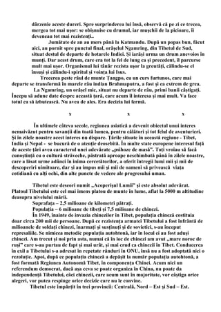 dârzenie aceste dureri. Spre surprinderea lui însă, observă că pe zi ce trecea,
          mergea tot mai uşor: se obişnuise cu drumul, iar muşchii de la picioare, îi
          deveneau tot mai rezistenţi..
                   Jumătate de an au mers până la Katmandu. După un popas bun, făcut
          aici, au pornit spre punctul final, orăşelul Ngamring, din Tibetul de Sud,
          situat destul de departe de hotarele Indiei. Şi iarăşi urma un drum anevoios în
          munţi. Dar acest drum, care era tot la fel de lung ca şi precedent, îl parcurse
          mult mai uşor. Organismul lui tânăr rezista uşor la greutăţi, călindu-se el
          însuşi şi călindu-i spiritul şi voinţa lui Isus.
               Trecerea peste râul de munte Ţangpo, cu un curs furtunos, care mai
departe se transformă în marele râu indian Brahmaputra, a fost şi ea extrem de grea.
           La Ngamring, un orăşel mic, situat nu departe de râu, primi banii câştigaţi.
Începu să adune date despre această ţară, care acum îl interesa şi mai mult. Va face
totul ca să izbutească. Nu avea de ales. Era decizia lui fermă.

                          x                           x                        x

            În ultimele câteva secole, regiunea asiatică a devenit obiectul unui interes
nemaivăzut pentru savanţii din toată lumea, pentru călători şi tot felul de aventurieri.
Şi în zilele noastre acest interes nu dispare. Ţările situate în această regiune - Tibet,
India şi Nepal - se bucură de o atenţie deosebită. În multe state europene interesul faţă
de aceste ţări avea caracterul unei adevărate „psihoze de masă”. Toţi vroiau să facă
cunoştinţă cu o cultură străveche, păstrată aproape neschimbată până în zilele noastre,
care a lăsat urme adânci în inima cercetătorilor, a oferit întregii lumi mii şi mii de
descoperiri uimitoare, dar şi au impus mii şi mii de oameni să privească viaţa
cotidiană cu alţi ochi, din alte puncte de vedere ale progresului uman.

           Tibetul este deseori numit „Acoperişul Lumii” şi este absolut adevărat.
Platoul Tibetului este cel mai imens platou de munte în lume, aflat la 5000 m altitudine
deasupra nivelului mării.
           Suprafaţa – 2,5 milioane de kilometri pătraţi.
           Populaţia – 6 milioane de tibeţi şi 7,5 milioane de chinezi.
           În 1949, înainte de invazia chinezilor în Tibet, populaţia chineză costituia
doar circa 200 mii de persoane. După ce rezistenţa armatei Tibetului a fost înfrântă de
milioanele de soldaţi chinezi, înarmaţi şi susţinuţi şi de sovietici, s-au început
represaliile. Se nimicea metodic populaţia autohtonă, iar în locul ei au fost aduşi
chinezi. Am trecut şi noi prin asta, numai că în loc de chinezi am avut „mare noroc de
ruşi” care s-au purtau de fapt şi mai urât, şi mai crud ca chinezii în Tibet. Conducerea
în exil a Tibetului s-a adresat în repetate rânduri în ONU, însă nu a fost adoptată nici o
rezoluţie. Apoi, după ce populaţia chineză a depăşit la număr populaţia autohtonă, a
fost formată Regiunea Autonomă Tibet, în componenţa Chinei. Acum nici un
referendum democrat, dacă aşa ceva se poate organiza în China, nu poate da
independenţă Tibetului, căci chinezii, care acum sunt în majoritate, vor câştiga orice
alegeri, vor putea respinge orice decizie care nu le convine.
          Tibetul este împărţit în trei provincii: Centrală, Nord – Est şi Sud – Est.
 
