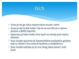  Znao je da ga čeka nepravedna osuda i smrt.
 Znao je da će biti izdan i da će se sve što je o njemu
pisano u Bibliji ispuniti.
 Spoznao je kako teško žive ljudi na Zemlji pod vlašću
sotone.
 Kao čovjek spoznao je katastrofalne posljedice grijeha
koji su Adam i Eva ostavili ljudima u nasljedstvo.
 Kao čovjek izdržao je to sve zbog tebe,mene i svih
ljudi.
ISUS
 