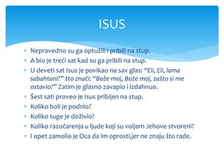  Nepravedno su ga optužili i pribili na stup.
 A bio je treći sat kad su ga pribili na stup.
 U deveti sat Isus je povikao na sav glas: “Eli, Eli, lama
sabahtani?” što znači: “Bože moj, Bože moj, zašto si me
ostavio?” Zatim je glasno zavapio i izdahnuo.
 Šest sati proveo je Isus pribijen na stup.
 Koliko boli je podnio?
 Koliko tuge je doživio?
 Koliko razočarenja u ljude koji su voljom Jehove stvoreni?
 I opet zamolio je Oca da im oprosti,jer ne znaju što rade.
ISUS
 