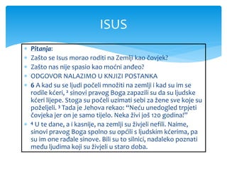  Pitanja:
 Zašto se Isus morao roditi na Zemlji kao čovjek?
 Zašto nas nije spasio kao moćni anđeo?
 ODGOVOR NALAZIMO U KNJIZI POSTANKA
 6 A kad su se ljudi počeli množiti na zemlji i kad su im se
rodile kćeri, 2 sinovi pravog Boga zapazili su da su ljudske
kćeri lijepe. Stoga su počeli uzimati sebi za žene sve koje su
poželjeli. 3 Tada je Jehova rekao: “Neću unedogled trpjeti
čovjeka jer on je samo tijelo. Neka živi još 120 godina!”
 4 U te dane, a i kasnije, na zemlji su živjeli nefili. Naime,
sinovi pravog Boga spolno su općili s ljudskim kćerima, pa
su im one rađale sinove. Bili su to silnici, nadaleko poznati
među ljudima koji su živjeli u staro doba.
ISUS
 