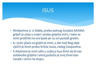  Rimljanima 5: 12 Dakle, preko jednog čovjeka ADAMA
grijeh je ušao u svijet i preko grijeha smrt, i tako se
smrt proširila na sve ljude jer su svi postali grešni.
 6: 23Jer plaća za grijeh je smrt, a dar koji Bog daje
vječni je život preko Krista Isusa, našeg Gospodina.
 S Adamom je smrt ušla u svijet,a Isus Krist da bi nas
oslobodio grijeha i smrti,položio je svoj život kao
čovjek i umro na stupu.
ISUS
 