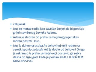  Zaključak:
 Isus se morao roditi kao savršen čovjek da bi poništio
grijeh savršenog čovjeka Adama.
 Adam je stvoren od praha zemaljskog,pa je takav
morao postati i Isus.
 Isus je duhovna osoba.Po Jehovinoj volji rođen na
zemlji.Ispunio zadatak koji je dobio od Jehove i On ga
je uskrsnuo iz praha zemaljskog i postavio ga sebi s
desna do 1914 god. kada je postao KRALJ U BOŽJEM
KRALJEVSTVU.
 