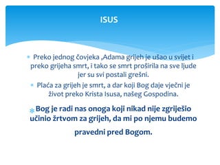  Preko jednog čovjeka ,Adama grijeh je ušao u svijet i
preko grijeha smrt, i tako se smrt proširila na sve ljude
jer su svi postali grešni.
 Plaća za grijeh je smrt, a dar koji Bog daje vječni je
život preko Krista Isusa, našeg Gospodina.
Bog je radi nas onoga koji nikad nije zgriješio
učinio žrtvom za grijeh, da mi po njemu budemo
pravedni pred Bogom.
ISUS
 